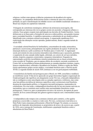 religiosa e militar eram apenas evidências conjunturais da decadência do regime
monárquico. As campanhas abolicionistas foram o sintoma de uma crise estrutural
profunda, na qual a transformação do trabalho escravo em trabalho assalariado introduzia o
Brasil nas relações do capitalismo industrial.

 O desgaste do centralismo monárquico, defensor da aristocracia escravagista, não
correspondia aos interesses dos novos grupos sociais em ascensão: a burguesia urbana e a
cafeeira. Esses grupos exigiam mais participação nas decisões do Estado brasileiro. Assim,
delineavam-se as bases para a formação de uma nova ordem política, sem grandes traumas
para a sociedade brasileira. A república representou a substituição de um modelo político
identificado com a estrutura colonial escravagista. A organização republicana foi a
explicitação das alterações sociais operadas, gradativamente, desde a segunda metade do
século XIX.

 A sociedade colonial brasileira foi latifundiária, concentradora de renda, aristocrática,
patriarcal e escravocrata, principalmente nas regiões produtoras do açúcar. O advento da
mineração deslocou o pólo econômico do Nordeste para o Centro-Sul. A organização
social, proveniente de uma economia mineradora mais dinâmica que a açucareira, permitiu
o surgimento de uma camada média ligada, sobretudo, aos setores de serviços (artesãos,
artistas, tropeiros, pequenos comerciantes e pequenos mineradores). Enquanto na
representação social dos inconfidentes mineiros predominavam as classes aristocráticas
(com exceção de Tiradentes, que era apenas alferes da cavalaria), ascensão econômica do
Centro-Sul, na inconfidência baiana predominaram as camadas populares (mulatos, negros,
brancos empobrecidos), refletindo a decadência do Nordeste. Embora a região das Minas
Gerais apresentasse grupos sociais médios, a sociedade brasileira entre o final do século
XVIII e a segunda metade do século XIX continuava a ter em geral pequena mobilidade.

 A transferência da família real portuguesa para o Brasil, em 1808, consolidou a tendência
ao imobilismo social. O fato de ter aparecido um grupo burocrático ligado à organização do
Estado português não significou um alargamento social. Por isso, a luta pela independência
não se configurava como uma disputa entre as camadas superiores e inferiores, mas como
uma luta política em defesa de interesses específicos entre a aristocracia rural brasileira,
desejosa da emancipação política, e a burguesia mercantil portuguesa, mantenedora do
colonialismo. Por essa razão, a independência brasileira não foi um movimento nativista ou
nacionalista, nem se constituiu num conflito entre nacionalidades (brasileiros contra
portugueses). Tratava-se, para os proprietários de terra e de escravos, da ruptura do pacto
colonial, da livre comercialização dos gêneros agrários tropicais sem o intermediário metro-
politano.

 A independência não rompeu com a estrutura colonial; pelo contrário, a elite agrária
perpetuou a escravidão e a manteve a todo custo. Por isso, a aristocracia rural aliou-se a
Dom Pedro I para emancipar politicamente o Brasil de Portugal. No entanto, os excessos
políticos do imperador descontentaram os proprietários de terras e de escravos que, a partir
de 1824, com a outorga da Constituição, mobilizaram a população brasileira contra o
absolutismo de Dom Pedro I.
 