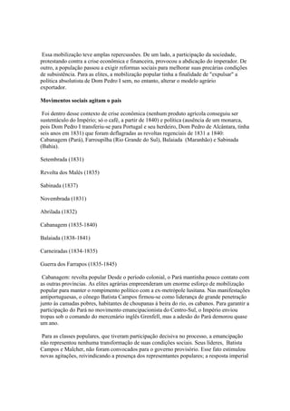 Essa mobilização teve amplas repercussões. De um lado, a participação da sociedade,
protestando contra a crise econômica e financeira, provocou a abdicação do imperador. De
outro, a população passou a exigir reformas sociais para melhorar suas precárias condições
de subsistência. Para as elites, a mobilização popular tinha a finalidade de "expulsar" a
política absolutista de Dom Pedro I sem, no entanto, alterar o modelo agrário
exportador.

Movimentos sociais agitam o país

 Foi dentro desse contexto de crise econômica (nenhum produto agrícola conseguiu ser
sustentáculo do Império; só o café, a partir de 1840) e política (ausência de um monarca,
pois Dom Pedro I transferiu-se para Portugal e seu herdeiro, Dom Pedro de Alcântara, tinha
seis anos em 1831) que foram deflagradas as revoltas regenciais de 1831 a 1840:
Cabanagem (Pará), Farroupilha (Rio Grande do Sul), Balaiada (Maranhão) e Sabinada
(Bahia).

Setembrada (1831)

Revolta dos Malés (1835)

Sabinada (1837)

Novembrada (1831)

Abrilada (1832)

Cabanagem (1835-1840)

Balaiada (1838-1841)

Carneiradas (1834-1835)

Guerra dos Farrapos (1835-1845)

 Cabanagem: revolta popular Desde o período colonial, o Pará mantinha pouco contato com
as outras províncias. As elites agrárias empreenderam um enorme esforço de mobilização
popular para manter o rompimento político com a ex-metrópole lusitana. Nas manifestações
antiportuguesas, o cônego Batista Campos firmou-se como liderança de grande penetração
junto às camadas pobres, habitantes de choupanas à beira do rio, os cabanos. Para garantir a
participação do Pará no movimento emancipacionista do Centro-Sul, o Império enviou
tropas sob o comando do mercenário inglês Grenfell, mas a adesão do Pará demorou quase
um ano.

 Para as classes populares, que tiveram participação decisiva no processo, a emancipação
não representou nenhuma transformação de suas condições sociais. Seus líderes, Batista
Campos e Malcher, não foram convocados para o governo provisório. Esse fato estimulou
novas agitações, reivindicando a presença dos representantes populares; a resposta imperial
 