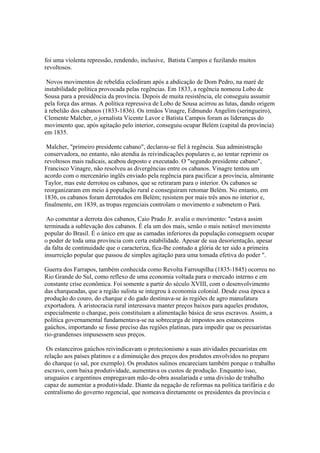 foi uma violenta repressão, rendendo, inclusive, Batista Campos e fuzilando muitos
revoltosos.

 Novos movimentos de rebeldia eclodiram após a abdicação de Dom Pedro, na maré de
instabilidade política provocada pelas regências. Em 1833, a regência nomeou Lobo de
Sousa para a presidência da província. Depois de muita resistência, ele conseguiu assumir
pela força das armas. A política repressiva de Lobo de Sousa acirrou as lutas, dando origem
à rebelião dos cabanos (1833-1836). Os irmãos Vinagre, Edmundo Angelim (seringueiro),
Clemente Malcher, o jornalista Vicente Lavor e Batista Campos foram as lideranças do
movimento que, após agitação pelo interior, conseguiu ocupar Belém (capital da província)
em 1835.

 Malcher, "primeiro presidente cabano", declarou-se fiel à regência. Sua administração
conservadora, no entanto, não atendia às reivindicações populares e, ao tentar reprimir os
revoltosos mais radicais, acabou deposto e executado. O "segundo presidente cabano",
Francisco Vinagre, não resolveu as divergências entre os cabanos. Vinagre tentou um
acordo com o mercenário inglês enviado pela regência para pacificar a província, almirante
Taylor, mas este derrotou os cabanos, que se retiraram para o interior. Os cabanos se
reorganizaram em meio à população rural e conseguiram retomar Belém. No entanto, em
1836, os cabanos foram derrotados em Belém; resistem por mais três anos no interior e,
finalmente, em 1839, as tropas regenciais controlam o movimento e submetem o Pará.

 Ao comentar a derrota dos cabanos, Caio Prado Jr. avalia o movimento: "estava assim
terminada a sublevação dos cabanos. É ela um dos mais, senão o mais notável movimento
popular do Brasil. É o único em que as camadas inferiores da população conseguem ocupar
o poder de toda uma província com certa estabilidade. Apesar de sua desorientação, apesar
da falta de continuidade que o caracteriza, fica-lhe contudo a glória de ter sido a primeira
insurreição popular que passou de simples agitação para uma tomada efetiva do poder ".

Guerra dos Farrapos, também conhecida como Revolta Farroupilha (1835-1845) ocorreu no
Rio Grande do Sul, como reflexo de uma economia voltada para o mercado interno e em
constante crise econômica. Foi somente a partir do século XVIII, com o desenvolvimento
das charqueadas, que a região sulista se integrou à economia colonial. Desde essa época a
produção do couro, do charque e do gado destinava-se às regiões de agro manufatura
exportadora. À aristocracia rural interessava manter preços baixos para aqueles produtos,
especialmente o charque, pois constituíam a alimentação básica de seus escravos. Assim, a
política governamental fundamentava-se na sobrecarga de impostos aos estanceiros
gaúchos, importando se fosse preciso das regiões platinas, para impedir que os pecuaristas
rio-grandenses impusessem seus preços.

 Os estanceiros gaúchos reivindicavam o protecionismo a suas atividades pecuaristas em
relação aos países platinos e a diminuição dos preços dos produtos envolvidos no preparo
do charque (o sal, por exemplo). Os produtos sulinos encareciam também porque o trabalho
escravo, com baixa produtividade, aumentava os custos de produção. Enquanto isso,
uruguaios e argentinos empregavam mão-de-obra assalariada e uma divisão de trabalho
capaz de aumentar a produtividade. Diante da negação de reformas na política tarifária e do
centralismo do governo regencial, que nomeava diretamente os presidentes da província e
 