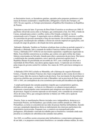 os funcionários locais, os fazendeiros gaúchos, apoiados pelos pequenos produtores e pela
massa de homens assalariados e empobrecidos, deflagaram a Guerra dos Farrapos, em
1835. No ano seguinte, os Farrapos proclamaram a República Rio-Grandense ou República
de Piratini.

 Seguiram-se anos de lutas. O governo de Dom Pedro II anistiou os revoltosos em 1840. O
pacifismo oficial não ecoou entre os Farrapos, que continuaram a luta. Em 1842, o barão de
Caxias, nomeado para conter o conflito, isolou o Rio Grande, cortando as vias de
comunicação com o Uruguai. A negociação com os rebeldes, em 1845, encerrou o conflito.
As concessões do governo mostraram a força do movimento. Os revoltosos conseguiram
anistia geral, incorporação dos soldados e oficiais do exército imperial em igual posto, com
exceção do cargo de general, e devolução das terras apreendidas.

 Sabinada e Balaiada. Também no Nordeste eclodiram duas revoltas no período regencial: a
Sabinada e a Balaiada. Sob o comando do médico Francisco Sabino Álvares da Rocha
Vieira, a Sabinada (1837-1838) foi um movimento separatista e republicano organizado na
Bahia. Essa rebelião caracterizou-se p médias, que contou com apoio militar das tropas
federais estacionadas em Salvador, lutando para obter a autonomia da província. Não houve
a mobilização das camadas populares, nem o apoio da aristocracia agrária local. A
República Baiana foi proclamada em novembro de 1837, com a intenção de durar até a
maioridade de Dom Pedro, mas durou apenas alguns meses. A repressão aos revoltosos
pelas tropas do governo central foi violenta. Em. março de 1838 a província reintegrou-se
ao país.

 A Balaiada (1838-1841) eclodiu no Maranhão, sob a liderança do vaqueiro Raimundo
Gomes, o fazedor de balaios Francisco dos Anjos (originando-se daí o nome da revolta) e o
negro Cosme, líder dos escravos fugitivos da província. Esse movimento foi decorrência de
sucessivas rebeliões que ocorreram em todo o Maranhão e até na província do Piauí, entre
1831 e 1841, em conseqüência da crise econômica provocada pela decadência do algodão.

 A ampla participação das camadas populares impediu que os proprietários agrários,
divididos em dois grupos – os bem-te-vis (liberais) e os cabanos (conservadores) -
utilizassem a massa popular como instrumento para atingirem seus objetivos de autonomia
da província. Seguiu-se enorme repressão ao movimento, sob o comando do coronel Luís
Alves de Lima e Silva, que conseguiu derrotar os balaios em 1840, com a ajuda da
aristocracia local.

 Praieira. Entre as manifestações liberais iniciadas com a independência, destacou-se a
Insurreição Praieira, em Pernambuco, que eclodiu como conflito armado em 1848. Em
Pernambuco, as terras se concentravam nas mãos de poucas famílias latifundiárias, fazendo
com que a população dependesse direta ou indiretamente dos interesses particulares dos
proprietários escravocratas. Enquanto isso, o comércio era monopolizado pelos
portugueses, dificultando o mercado de trabalho para os brasileiros e tornando ainda mais
precárias as condições de subsistência das camadas mais pobres.

 Em 1843, os conflitos sociais cresceram entre latifundiários e comerciantes portugueses;
de um lado, e os pequenos comerciantes brasileiros e as camadas urbanas médias, de outro.
 