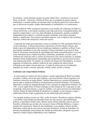 Os praieiros - assim chamados porque seu jornal, Diário Novo , localizava-se na rua da
Praia, em Recife - formavam o Partido da Praia, que se compunha de grupos radicais
(intelectuais e camadas médias) em oposição tanto aos liberais quanto aos conservadores
que se alternavam no poder, sempre representando os latifundiários e os comerciantes.

 Em novembro de 1848, os praieiros encetaram a luta armada, sob a liderança de Pedro Ivo
Veloso da Silveira; o movimento estendeu-se por toda a província. O programa político dos
praieiros compreendia o voto livre, plena liberdade de pensamento, garantia ao trabalho,
independência dos poderes e a extinção do poder moderador, entre outros princípios
liberais e republicanos. Esses pontos coincidiam aspectos, com os objetivos dos socialistas
franceses, embora não incluíssem a defesa do escravo.

 A repressão das tropas governamentais venceu os rebeldes em 1850, prendendo Pedro Ivo
e outras lideranças. A derrota dos praieiros representou o fim dos liberais radicais, que
desde a época da independência haviam lutado para implantar a república no Brasil. Esses
movimentos estenderam-se por todo o período e foram controlados no governo de Dom
Pedro II. Ocorreram num período de consolidação do Estado nacional brasileiro e serviram
como instrumento para a ruptura da política colonialista, permitindo, em todo o país, o
confronto dos interesses entre os setores da aristocracia rural. Nesse confronto, as camadas
populares foram freqüentemente manipuladas pelos proprietários, que buscavam resolver
suas disputas pelo poder. No entanto, ao contrário dos desejos dos latifundiários, as massas
populares reivindicavam, também, melhoria de suas condições de sobrevivência,
utilizando-se de amplos recursos para isso. A reação da aristocracia às reivindicações
populares foi sempre a mesma: repressão violenta, mortes, prisões e torturas.

Confronto com o imperialismo britânico

 As intervenções na América do Sul revelaram o caráter imperialista do Brasil em relação
aos países vizinhos; através de ações militares, o governo brasileiro buscava garantir seus
interesses comerciais na região platina. Também imperialista era a postura da Inglaterra,
que de todas as maneiras reafirmava sua hegemonia no território brasileiro. Um incidente
diplomático ocorrido no Segundo Reinado revela a extensão do imperialismo britânico. Em
1861, o navio inglês Prince of Wales naufragou no Rio Grande do Sul. Logo após ter sido
recuperada, numa praia deserta, a carga foi roubada, e isso gerou protestos do embaixador i
Christie. Diante da impossibilidade de identificar os culpados, ou de recuperar a carga, o
embaixador Christie exigiu o pagamento de uma indenização pelos prejuízos.

 Um segundo incidente ocorreu em 1862, no Rio de Janeiro. Marinheiros ingleses, bêbados
e sem fardas, foram detidos por desordens feitas nas ruas cariocas; após identificação
policial, os marinheiros foram soltos. Mesmo assim, Christie protestou junto ao governo
brasileiro, afirmando que se tratava de uma grave ofensa à Marinha Britânica, e exigiu a
punição dos responsáveis. Diante do não atendimento a seus pedidos, Christie decidiu
determinar a apreensão de cinco navios mercantes brasileiros, na baía de Guanabara. Os
protestos da população carioca diante das atitudes do embaixador, obrigaram o governo
imperial a romper relações diplomáticas com a Inglaterra.
 