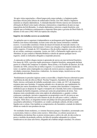 Só após várias negociações, o Brasil pagou pela carga roubada, e a Inglaterra pediu
desculpas oficiais pelos abusos do embaixador Christie. Em 1865, Brasil e Inglaterra
reataram as relações diplomáticas. A chamada Questão Christie marcou um momento de
afirmação do Brasil como nação soberana e demonstrou a importância do país no jogo
imperialista da Grã-Bretanha. A solução diplomática valorizou a nação brasileira, sem
impedir que os britânicos continuassem a emprestar libras para o governo de Dom Pedro II,
durante os três anos (1862-1865) de ruptura das relações.

Império: do trabalho escravo ao assalariado

 As agitações que se seguiram à independência se prolongaram pelo Segundo Reinado.
Embora com menos intensidade, tiveram como uma das causas estruturais o trabalho
escravo. A escravidão constituía o limite do desenvolvimento do mercado interno e do
consumo de manufaturas internacionais. Contra essa situação, a Inglaterra decidiu abolir o
tráfico negreiro. O tratado de 1831 formalizou o fim do tráfico negreiro, mas este, ao invés
de ser extinto, continuou a aumentar. Assim, em 1845, o Parlamento inglês aprovou a lei
Aberdeen, lei que conferia à Marinha Britânica o direito de apresar qualquer navio
negreiro, sendo os traficantes obrigados a responder processo.

 A repressão ao tráfico chegou mesmo à apreensão de navios em mar territorial brasileiro.
Em março de 1850, o governo inglês pressionou o Império brasileiro, ameaçando declarar
guerra se o Brasil não cumprisse os tratados. Dessa forma, a lei Eusébio de Queiros, de 4 de
setembro de 1850, colocou fim ao tráfico negreiro. E a economia do império mudou de
rumo: os capitais antes empregados na compra de escravos passou a especular as
atividades comerciais, financeiras e industriais. Ao mesmo tempo, incentivava-se a luta
pela abolição do trabalho escravo.

 Paralelamente às pressões inglesas contra a escravidão, o Império buscava alternativas para
o problema da mão-de-obra no Brasil. Nicolau Vergueiro, fazendeiro do interior de São
Paulo, iniciou a utilização do trabalho assalariado com a vinda, em 1817, de imigrantes
europeus para suas fazendas. O esquema adotado era o de parceria, que rapidamente foi
utilizado por outros fazendeiros de São Paulo: o contrato entre fazendeiro e imigrantes
estabelecia que as despesas de viagem e transporte até a fazenda, bem como a manutenção
e instalação da família imigrante, corriam por conta dos proprietários de terras. Tais
despesas eram consideradas como uma espécie de adiantamento e, quando o colono
começasse a produção, iniciaria o pagamento ao proprietário com 6% de juros ao ano.
Cabia ainda a cada família um certo número de pés de café para o cultivo, colheita e
secagem. Além disso, os imigrantes teriam um pedaço de terra para produzir gêneros para
sua própria subsistência. O fazendeiro, ao vender a produção cafeeira, dividia a renda
líquida com o colono. Este também se comprometia a do fazendeiro a metade do dinheiro
obtido na venda de seus produtos da roça.

 Os resultados foram modestos, e o sistema fracassou porque o fazendeiro, acostumado com
a escravatura, tratava o colono como escravo. Além disso, os colonos acusavam os
latifundiários de destinar-lhes os piores terrenos para o cultivo do café, de não avaliar os
pesos e medidas da produção cafeeira, da falta de moradias adequadas (os colonos
instalavam-se em casas sem forros, chegando até a habitar antigas senzalas). Os colonos
 