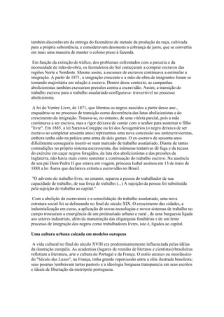 também discordavam da entrega do fazendeiro de metade da produção da roça, cultivada
para a própria subsistência, e consideravam desonesta a cobrança de juros, que se convertia
em mais uma maneira de manter o colono preso à fazenda.

 Em função da extinção do tráfico, dos problemas enfrentados com a parceria e da
necessidade de mão-de-obra, os fazendeiros do Sul começaram a comprar escravos das
regiões Norte e Nordeste. Mesmo assim, a escassez de escravos continuava a estimular a
imigração. A partir de 1871, a imigração crescente e a mão-de-obra de imigrantes foram se
tornando majoritária em relação à escrava. Dentro desse contexto, as campanhas
abolicionistas também exerceram pressões contra a escravidão. Assim, a transição do
trabalho escravo para o trabalho assalariado configurava- irreversível no processo
abolicionista.

 A lei do Ventre Livre, de 1871, que libertou os negros nascidos a partir desse ano ,
enquadrou-se no processo de transição como decorrência das lutas abolicionistas e do
crescimento da imigração. Tratava-se, no entanto, de uma vitória parcial, pois a mãe
continuava a ser escrava, mas a rigor deixava de contar com o senhor para sustentar o filho
"livre". Em 1885, a lei Saraiva-Cotegipe ou lei dos Sexagenários (o negro deixava de ser
escravo ao completar sessenta anos) representou uma nova concessão aos antiescravocratas,
embora tenha sido na prática uma arma de dois gumes. O ex-escravo de sessenta anos
dificilmente conseguiria inserir-se num mercado de trabalho assalariado. Diante de tantas
contradições no próprio sistema escravocrata, das inúmeras tentativas dê fuga e da recusa
do exército em caçar negros foragidos, da luta dos abolicionistas e das pressões da
Inglaterra, não havia mais como sustentar a continuação do trabalho escravo. Na ausência
de seu pai Dom Pedro II que estava em viagem, princesa Isabel assinou em 13 de maio de
1888 a lei Áurea que declarava extinta a escravidão no Brasil.

 "O advento do trabalho livre, no entanto, separou a pessoa do trabalhador de sua
capacidade de trabalho, de sua força de trabalho (...) A sujeição da pessoa foi substituída
pela sujeição do trabalho ao capital."

 Com a abolição da escravatura e a consolidação do trabalho assalariado, uma nova
estrutura social foi se delineando no final do século XIX. O crescimento das cidades, a
industrialização em curso, a aplicação de novas tecnologias e novos sistemas de trabalho no
campo trouxeram a emergência de um proletariado urbano e rural , de uma burguesia ligada
aos setores industriais, além da manutenção das oligarquias fundiárias e de um lento
processo de integração dos negros como trabalhadores livres, isto é, ligados ao capital.

Uma cultura urbana calcada em modelos europeus

 A vida cultural no final do século XVIII era predominantemente influenciada pelas idéias
da ilustração européia. As academias (lugares de reunião de literatos e cientistas) brasileiras
refletiam a literatura, arte e cultura de Portugal e da França. O estilo arcaico ou neoclássico
do "Século das Luzes", na França, tinha grande repercussão entre a elite ilustrada brasileira;
seus poemas lembravam terras pastoris e a ideologia burguesa transparecia em seus escritos
e ideais de libertação da metrópole portuguesa.
 