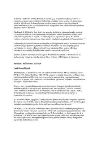 Somente a partir das últimas décadas do século XIX, os conflitos sociais, políticos e
econômicos apareceram nos livros. Na Europa, começa a impor-se uma nova tendência
literária: o Realismo. Artistas plásticos, músicos, poetas, romancistas e teatrólogos
tentavam libertar-se dos excessos românticos, inaugurando uma estética mais adequada ao
desenvolvimento industrial.

 No Brasil, de 1880 até o final do século, a produção literária foi marcada pelas obras de
ficção de Machado de Assis. O conteúdo de suas obras refletia de maneira irônica, sutil,
com palavras precisas, os valores, as contradições, as angústias da época. Na poesia,
cultuava-se a forma pura, as rimas ricas, sonetos eloqüentes, originando o Parnasianismo. "

 No livro II, procuramos destacar a configuração do capitalismo através de duas revoluções:
a Industrial (que permitiu a grande acumulação de capitais por meio da produção de
mercadorias em série) e a Francesa (que trouxe o poder político para as mãos dos
burgueses, proprietários de indústrias e estabelecimentos de comércio).

 Embora as bases científicas e tecnológicas do capitalismo tenham se desenvolvido na
Inglaterra, na França se estabeleceram as bases políticas e ideológicas da burguesia.


Panorama da economia mundial

Capitalismo liberal

 O capitalismo se desenvolveu com um caráter internacionalista. Desde o final do século
XVIII (1780) até fins do século XIX (1870), o desenvolvimento econômico se baseou num
capitalismo industrial liberal de livre-concorrência: a competição entre as empresas
promovia os ajustes entre produtores e consumidores, garantindo melhorias na qualidade da
produção a preços mais baixos.

 Como a livre competição passou a ser um instrumento de auto-regulação natural pelo
processo produtivo, não havia mais necessidade de intervenção do Estado na economia,
como ocorrera no mercantilismo. O lema dessa fase do capitalismo era: (deixar "fazer",
deixar passar). O mercado possuiria leis próprias que harmonizassem a oferta e a
procura de mercadorias.

 Na economia liberal, o papel do Estado consistia apenas em dar condições para a expansão
dos lucros: a nível interno, através do controle das camadas proletárias; a nível externo, por
meio da garantia das conquistas de mercados consumidores internacionais.

 De 1780 a 1830, é possível identificar a era da industrialização baseada na produção têxtil
de consumo interno e externo. Os anos de 1830 a 1850 constituíram a era das ferrovias e da
fabricação de grandes máquinas através do uso de ferro fundido em fornos a carvão. Já o
período de 1850 a 1870 marca a era da produção em grande escala e da redução dos custos
por unidade produzida. O empresário possuidor de grandes capitais começa a engolir os
capitalistas de fundo de quintal.
 