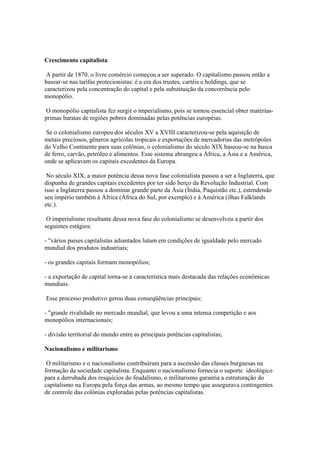 Crescimento capitalista

 A partir de 1870, o livre comércio começou a ser superado. O capitalismo passou então a
basear-se nas tarifas protecionistas: é a era dos trustes, cartéis e holdings, que se
caracterizou pela concentração do capital e pela substituição da concorrência pelo
monopólio.

O monopólio capitalista fez surgir o imperialismo, pois se tornou essencial obter matérias-
primas baratas de regiões pobres dominadas pelas potências européias.

 Se o colonialismo europeu dos séculos XV a XVIII caracterizou-se pela aquisição de
metais preciosos, gêneros agrícolas tropicais e exportações de mercadorias das metrópoles
do Velho Continente para suas colônias, o colonialismo do século XIX baseou-se na busca
de ferro, carvão, petróleo e alimentos. Esse sistema abrangeu a África, a Ásia e a América,
onde se aplicavam os capitais excedentes da Europa.

 No século XIX, a maior potência dessa nova fase colonialista passou a ser a Inglaterra, que
dispunha de grandes capitais excedentes por ter sido berço da Revolução Industrial. Com
isso a Inglaterra passou a dominar grande parte da Ásia (Índia, Paquistão etc.), estendendo
seu império também à África (África do Sul, por exemplo) e à América (ilhas Falklands
etc.).

 O imperialismo resultante dessa nova fase do colonialismo se desenvolveu a partir dos
seguintes estágios:

- "vários paises capitalistas adiantados lutam em condições de igualdade pelo mercado
mundial dos produtos industriais;

- os grandes capitais formam monopólios;

- a exportação de capital torna-se a característica mais destacada das relações econômicas
mundiais.

Esse processo produtivo gerou duas conseqüências principais:

- "grande rivalidade no mercado mundial, que levou a uma intensa competição e aos
monopólios internacionais;

- divisão territorial do mundo entre as principais potências capitalistas;

Nacionalismo e militarismo

 O militarismo e o nacionalismo contribuíram para a ascensão das classes burguesas na
formação da sociedade capitalista. Enquanto o nacionalismo fornecia o suporte ideológico
para a derrubada dos resquícios do feudalismo, o militarismo garantia a estruturação do
capitalismo na Europa pela força das armas, ao mesmo tempo que assegurava contingentes
de controle das colônias exploradas pelas potências capitalistas.
 