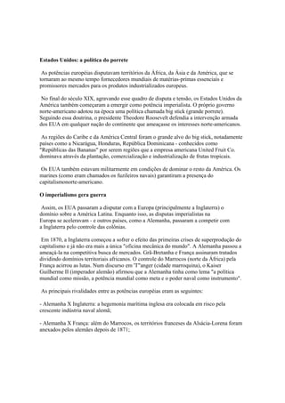 Estados Unidos: a política do porrete

 As potências européias disputavam territórios da África, da Ásia e da América, que se
tornaram ao mesmo tempo fornecedores mundiais de matérias-primas essenciais e
promissores mercados para os produtos industrializados europeus.

 No final do século XIX, agravando esse quadro de disputa e tensão, os Estados Unidos da
América também começaram a emergir como potência imperialista. O próprio governo
norte-americano adotou na época uma política chamada big stick (grande porrete).
Seguindo essa doutrina, o presidente Theodore Roosevelt defendia a intervenção armada
dos EUA em qualquer nação do continente que ameaçasse os interesses norte-americanos.

 As regiões do Caribe e da América Central foram o grande alvo do big stick, notadamente
países como a Nicarágua, Honduras, República Dominicana - conhecidos como
"Repúblicas das Bananas" por serem regiões que a empresa americana United Fruit Co.
dominava através da plantação, comercialização e industrialização de frutas tropicais.

 Os EUA também estavam militarmente em condições de dominar o resto da América. Os
marines (como eram chamados os fuzileiros navais) garantiram a presença do
capitalismonorte-americano.

O imperialismo gera guerra

 Assim, os EUA passaram a disputar com a Europa (principalmente a Inglaterra) o
domínio sobre a América Latina. Enquanto isso, as disputas imperialistas na
Europa se aceleravam - e outros países, como a Alemanha, passaram a competir com
a Inglaterra pelo controle das colônias.

 Em 1870, a Inglaterra começou a sofrer o efeito das primeiras crises de superprodução do
capitalismo e já não era mais a única "oficina mecânica do mundo". A Alemanha passou a
ameaçá-la na competitiva busca de mercados. Grã-Bretanha e França assinaram tratados
dividindo domínios territoriais africanos. O controle do Marrocos (norte da África) pela
França acirrou as lutas. Num discurso em 'T"anger (cidade marroquina), o Kaiser
Guilherme II (imperador alemão) afirmou que a Alemanha tinha como lema "a política
mundial como missão, a potência mundial como meta e o poder naval como instrumento".

As principais rivalidades entre as potências européias eram as seguintes:

- Alemanha X Inglaterra: a hegemonia marítima inglesa era colocada em risco pela
crescente indústria naval alemã;

- Alemanha X França: além do Marrocos, os territórios franceses da Alsácia-Lorena foram
anexados pelos alemães depois de 1871;
 