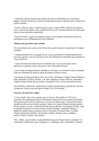 - Alemanha x Rússia: disputa pelo controle do estreito de Dardanelos na rota Berlim-
Bagdá, entrando em choque os interesses imperialistas russos e alemães sobre o domínio de
regiões orientais;

- Áustria X Rússia: após a vitória na guerra contra o Japão (1905), a Rússia preocupou-se
com o controle dos Balcãs, onde a região da Sérvia (sob o domínio austríaco) recebia apoio
russo em suas pretensões separatistas;

- Áustria X Sérvia: região de constantes atritos; os movimentos nacionalistas da Sérvia
culminariam com a deflagração da Guerra Mundial.

Alianças não garantem a paz armada

 Os nacionalistas eram usados como forma de esconder interesses imperialistas. Eis alguns
exemplos:

- o pangermanismo era a concepção de que os povos germânicos (alemães) pertenciam a
uma raça superior, e por isso deviam se unir sob a liderança da Alemanha para combater as
"raças inferiores";

- o pan-eslavismo da Europa do leste considerava que os povos de origem eslava
precisavam se garantir contra outros povos sob o comando da Rússia;

- como reação ao pangermanismo, difundiu-se na França o revanchismo contra os alemães,
como um sentimento de desforra diante da perda da Alsácia-Lorena.

 Um sistema de alianças políticas unia, de um lado, Alemanha, o Império Austro-Húngaro e
Itália, formando a Tríplice Aliança, e, de outro, Inglaterra, França e Rússia, compondo a
Tríplice Entente. Diante desses acordos, a Europa de 1910 vivia em permanente tensão.

 Nacionalismo, militarismo, imperialismo, corrida armamentista e expansão dos exércitos
criavam um clima de crescente agressividade. Era a "paz armada".

I Guerra: de quem foi a culpa?

 A "paz armada" não evitou a guerra, que se iniciou a 28 de junho de 1914 com o
assassinato do arquiduque Francisco Ferdinando (herdeiro do trono austríaco) na Bósnia-
Herzegovina (província da Áustria que os sérvios reivindicavam). A maioria das nações
européias acabou se envolvendo na guerra: depois de a Áustria-Hungria declarar guerra à
Sérvia, chegou a vez de a Alemanha declarar guerra à Rússia e em seguida à França. Logo
os alemães invadiram o território francês através da Bélgica. Solidária à Bélgica, a
Inglaterra também entrou na guerra contra a Alemanha. Em poucos dias, o conflito
alcançou dimensões mundiais, envolvendo a Tríplice Aliança e países solidários
contra a Tríplice Entente e seus aliados.

 Mas, "afinal, a quem coube a responsabilidade da guerra? Quais foram os culpados? As
contradições imperialistas entre a Inglaterra e a Alemanha, entre a Alemanha e a Rússia,
 