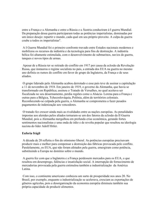 entre a França e a Alemanha e entre a Rússia e a Áustria conduziram à I guerra Mundial.
Da preparação dessa guerra participaram todas as potências imperialistas, dominadas por
um único desejo: repartir o mundo, cada qual em seu próprio proveito. A culpa da guerra
coube a todos os imperialistas".

 A I Guerra Mundial foi o primeiro confronto travado entre Estados nacionais modernos e
mobilizou os recursos da indústria e da tecnologia para fins de destruição. A indústria
bélica foi altamente estimulada, com o desenvolvimento de submarinos, navios de guerra,
tanques e novos tipos de armas.

 Apesar de a Rússia ter se retirado do conflito em 1917 por causa da eclosão da Revolução
Russa, que instaurou o regime socialista no país, a entrada dos EUA na guerra no mesmo
ano definiu os rumos do conflito em favor do grupo da Inglaterra, da França e de seus
aliados.

 O grupo liderado pela Alemanha acabou derrotado e esse país teve de assinar a capitulação
a 11 de novembro de 1918. Em janeiro de 1919, o governo da Alemanha, que havia se
transformado em República; assinou o Tratado de Versalhes, no qual aceitava ser
fiscalizada no seu desarmamento, perdia regiões como a Alsácia- Lorena para a França e
outras para a Bélgica, Tchecoslováquia, Polônia, além de territórios coloniais.
Reconhecendo-se culpada pela guerra, a Alemanha se comprometeu a fazer pesados
pagamentos de indenização aos vencedores.

 O tratado fez crescer ainda mais as rivalidades entre as nações européias. As penalidades
impostas aos alemães pelos aliados tornaram-se um dos fatores da eclosão da II Guerra
Mundial, pois a Alemanha mergulhou em profunda crise econômica, gerando fortes
sentimentos nacionalistas e uma onda de ódio e de revolta popular que resultou na ideologia
nazista do líder Adolf Hitler.

Euforia frágil

 A década de 20 refletiu o fim do otimismo liberal. As potências européias precisavam
produzir mais e melhor para compensar a destruição das fábricas provocada pelo conflito.
Paralelamente, os EUA, que não foram afetados pela guerra, emergiram como potência,
substituindo a Europa no domínio sobre o mundo.

 A guerra fez com que a Inglaterra e a França perdessem mercados para os EUA, o que
resultou em desemprego, falências e insatisfação social. A interrupção do fornecimento de
mercadorias provocada pela guerra estimulou também a industrialização da América
Latina.

 Com isso, o continente americano conheceu um surto de prosperidade nos anos 20. No
Brasil, por exemplo, enquanto a industrialização se acelerava, cresciam as exportações de
gêneros agrícolas, pois a desorganização da economia européia diminuiu também sua
própria capacidade de produzir alimentos.
 