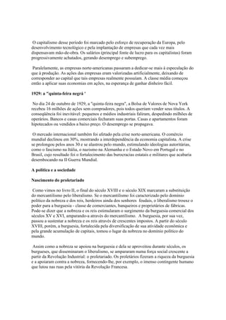 O capitalismo desse período foi marcado pelo esforço de recuperação da Europa, pelo
desenvolvimento tecnológico e pela implantação de empresas que cada vez mais
dispensavam mão-de-obra. Os salários (principal fonte de lucro para os capitalistas) foram
progressivamente achatados, gerando desemprego e subemprego.

 Paralelamente, as empresas norte-americanas passaram a dedicar-se mais à especulação do
que à produção. As ações das empresas eram valorizadas artificialmente, deixando de
corresponder ao capital que tais empresas realmente possuíam. A classe média começou
então a aplicar suas economias em ações, na esperança de ganhar dinheiro fácil.

1929: a "quinta-feira negrá '

 No dia 24 de outubro de 1929, a "quinta-feira negra", a Bolsa de Valores de Nova York
recebeu 16 milhões de ações sem compradores, pois todos queriam vender seus títulos. A
conseqüência foi inevitável: pequenos e médios industriais faliram, despedindo milhões de
operários. Bancos e casas comerciais fecharam suas portas. Casas e apartamentos foram
hipotecados ou vendidos a baixo preço. O desemprego se propagava.

 O mercado internacional também foi afetado pela crise norte-americana. O comércio
mundial declinou em 30%, mostrando a interdependência da economia capitalista. A crise
se prolongou pelos anos 30 e se alastrou pelo mundo, estimulando ideologias autoritárias,
como o fascismo na Itália, o nazismo na Alemanha e o Estado Novo em Portugal e no
Brasil, cujo resultado foi o fortalecimento das burocracias estatais e militares que acabaria
desembocando na II Guerra Mundial.

A política e a sociedade

Nascimento do proletariado

 Como vimos no livro II, o final do século XVIII e o século XIX marcaram a substituição
do mercantilismo pelo liberalismo. Se o mercantilismo foi caracterizado pelo domínio
político da nobreza e dos reis, herdeiros ainda dos senhores feudais, o liberalismo trouxe o
poder para a burguesia - classe de comerciantes, banqueiros e proprietários de fábricas.
Pode-se dizer que a nobreza e os reis estimularam o surgimento da burguesia comercial dos
séculos XV e XVI, amparando-a através do mercantilismo. A burguesia, por sua vez,
passou a sustentar a nobreza e os reis através de crescentes impostos. A partir do século
XVIII, porém, a burguesia, fortalecida pela diversificação de sua atividade econômica e
pela grande acumulação de capitais, tomou o lugar da nobreza no domínio político do
mundo.

 Assim como a nobreza se apoiou na burguesia e dela se aproveitou durante séculos, os
burgueses, que disseminaram o liberalismo, se ampararam numa força social crescente a
partir da Revolução Industrial: o proletariado. Os proletários fizeram a riqueza da burguesia
e a apoiaram contra a nobreza, fornecendo-lhe, por exemplo, o imenso contingente humano
que lutou nas ruas pela vitória da Revolução Francesa.
 