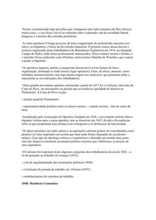 Porém, o proletariado logo percebeu que a burguesia não tinha intenções de lhes oferecer
muita coisa - e isso ficou visível no contraste entre a abastada vida da sociedade liberal
burguesa e a miséria das camadas proletárias.

 As lutas operárias O longo processo de luta e organização do proletariado nascente teve
início, na Inglaterra, o berço da Revolução Industrial. O primeiro marco dessa luta foi o
comício organizado pelos trabalhadores de Manchester (Inglaterra) em 1819, no chamado
Campo de Pedro, onde foram praticamente massacrados. Houve muitos mortos e feridos, e
o episódio ficou conhecido como Peterloo, numa ironia à Batalha de Waterloo, que custara
o poder a Napoleão.

 Os operários ingleses, porém, conseguiram desenvolver novas formas de luta e
organização, formando as trade unions (ligas operárias). Estas, de início, atuaram como
entidades assistencialistas, mas logo deram origem aos sindicatos, que passaram então a
representar as reivindicações dos trabalhadores.

Outro grande movimento operário estruturado a partir de 1837 foi o Cartismo, derivado da
Carta do Povo, um documento ou petição que reivindicava igualdade de direitos no
Parlamento. A Carta do Povo exigia:

- eleição anual do Parlamento;

- representatividade paritária entre as classes sociais; - votação secreta; - fim do censo de
bens.

 Encabeçado pela Associação de Operários fundada em 1836, o movimento cartista obteve
algumas vitórias para a causa operária, mas se dissolveu em 1842, devido a divergências
entre os que propunham uma aliança com a burguesia e os defensores da luta armada.

 Os ideais presentes nas trade unions e as aspirações cartistas podem ser considerados como
projetos ou lutas inspirados em teorias que mais tarde foram chamadas de socialismo
utópico. Esse tipo de ideologia criticava o capitalismo e defendia um mundo mais justo,
mas não chegou a estruturar um projeto político concreto que viabilizasse os anseios de
seus seguidores.

 O Cartismo foi responsável por algumas conquistas dos trabalhadores do século XIX: - a
lei de proteção ao trabalho de crianças (1833);

- a lei de regulamentação das associações políticas (1846);

- a limitação da jornada de trabalho em 10 horas (1847);

- estabelecimento de contratos de trabalho.

1848: Manifesto Comunista
 