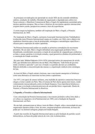 As principais reivindicações do operariado no século XIX são de conteúdo trabalhista:
salários, condições de trabalho, liberdade de organização e dignidade para sobreviver.
Nesse contexto, o Manifesto Comunista de Marx e Engels foi rapidamente assimilado pelos
núcleos operários europeus. Mas as lutas e diretrizes do movimento operário internacional
exigiam maior coesão, perspectivas comuns e troca de experiências.

 E assim surgiu na Inglaterra, também sob inspiração de Marx e Engels, a Primeira
Internacional, de 1864.

 Por inspiração de Marx e Engels, a primeira Associação Internacional dos Trabalhadores
(conhecida como Primeira Internacional) surgiu em Londres, em 1864, com o objetivo de
estabelecer diretrizes para a luta do proletariado, estratégias e metodologias específicas e
eficazes para a superação da ordem capitalista.

 Na Primeira Internacional podem ser notadas as primeiras contradições do movimento
proletário. De um lado, Marx e Engels defendiam uma organização proletária forte e
disciplinada, considerando necessária a criação de um partido de vanguarda que conduzisse
as lutas e causas operárias à revolução armada, a qual garantiria a ditadura do proletariado e
a construção do Estado socialista.

 De outro lado, Mikhail Bakunin (1814-1876), principal teórico do anarquismo do século
XIX, que defendia teses diferentes das de Marx. Para Bakunin, "toda forma de governo
tende a instituir a opressão" e por isso o Estado e os partidos deviam ser combatidos.
Bakunin defendia a conscientização das massas e a organização sindical como estratégias
de luta.

 As teses de Marx e Engels saíram vitoriosas, mas o movimento anarquista se fortaleceu
como uma alternativa ao marxismo na luta contra o capitalismo.

 Em 1871, com apoio de setores militares, uma multidão de operários comunistas franceses
chegou a tomar o poder em Paris. Mas a Comuna de Paris durou apenas dois meses, sendo
violentamente massacrada pela contra-revolução burguesa. Essa experiência fortaleceu a
tese de que a revolução comunista precisava de um partido forte e organizado. Diante do
fracasso, a Primeira Internacional se dissolveu.

A Segunda, a Terceira e a Quarta Internacionais

 Com a dissolução da Primeira Internacional, o movimento proletário sofreu forte abalo e
só voltou a se organizar a nível'internacional em 1889, com a fundação da Segunda
Internacional, em Paris.

 De um lado, permaneceram as idéias e teses de Marx e Engels, sobre a necessidade de uma
organização operária sólida e forte; de outro, surgiram propostas reformistas, de busca do
poder por via eleitoral sufragista, própria do Estado burguês.

A partir das reuniões da Segunda Internacional optou-se pela fundação de partidos social-
democráticos, na busca do poder através do voto e da via democrática.
 