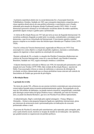 A primeira experiência dentro da via social-democrata foi a Associação Geral dos
Trabalhadores Alemães, fundada em 1863, que conseguira importantes conquistas para a
classe operária alemã através de uma política reformista e conciliatória com o Estado,
sobretudo pela atuação do dirigente alemão Ferdinand Lassale (1825-1864). A social-
democracia procurava alcançar as reivindicações socialistas dentro da ordem capitalista,
garantindo alguns avanços e ganhos para o proletariado.

 A vitória da Revolução Russa em 1917 pôs por terra as teses da Segunda Internacional. Os
socialistas acabaram chegando ao poder pela via armada, contradizendo a estratégia social-
democrata, o que levou à dissolução da Internacional. O movimento operário mundial
passou a inspirar-se no modelo russo dos bolcheviques liderados por Vladimir Lênin (1870-
1924).

 Essa foi a tônica da Terceira Internacional, organizada em Moscou em 1919. Essa
associação teve como objetivo a criação de partidos orgânicos, nacionais e centralizados,
capazes de organizar a classe operária na construção do socialismo.

 Durante a década de 20, a criação e a atuação dos Partidos Comunistas obedeceram aos
critérios da Terceira Internacional, como foi o caso do Brasil, cujo Partido Comunista
Brasileiro, fundado em 1922, seguia orientação ortodoxa e centralista

 A Quarta Internacional, realizada no México em 1938, foi marcada pelo pensamento e pela
atuação de Leon Trotsky (1879-1940), líder exilado da Revolução Russa e opositor de
Stálin. Essa associação criticou os rumos do stalinismo e o processo de elitização da
revolução soviética, denunciando que as classes proletárias russas estavam sob controle de
funcionários do Estado que gozavam de privilégios.

A Revoluçáo Russa

A gestação da revolta

 No início do século XX, a Rússia era um enorme território controlado por uma aristocracia
conservadora baseada numa economia predominantemente agrária. Sua população era de
mais de 100 milhões de habitantes, na grande maioria miserável, marginalizada, controlada
pela ideologia conservadora da Igreja ortodoxa russa e submetida, por mais de trezentos
anos, ao poder da dinastia Romanov, que teve em Nicolau II seu último representante.

 A industrialização, frágil e controlada pelo capital estrangeiro - França, Bélgica e
Alemanha -, formava uma pequena burguesia ligada aos capitalistas internacionais, presa
aos interesses da aristocracia rural e pressionada pelas reivindicações do crescente
proletariado urbano e rural.

 O governo de Nicolau II, marcado pelo autoritarismo, pela repressão, pela corrupção, pela
crise e pela miséria social, mostrou-se incapaz de atender às reivindicações dos operários,
que gradativamente se organizavam em partidos políticos.
 