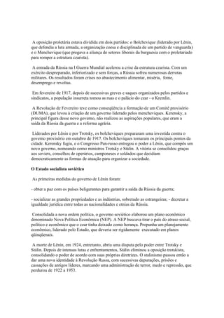 A oposição proletária estava dividida em dois partidos: o Bolchevique (liderado por Lênin,
que defendia a luta armada, a organização coesa e disciplinada de um partido de vanguarda)
e o Menchevique (que pregava a aliança de setores liberais da burguesia com o proletariado
para romper a estrutura czarista).

 A entrada da Rússia na I Guerra Mundial acelerou a crise da estrutura czarista. Com um
exército despreparado, inferiorizado e sem forças, a Rússia sofreu numerosas derrotas
militares. Os resultados foram crises no abastecimento alimentar, miséria, fome,
desemprego e revoltas.

 Em fevereiro de 1917, depois de sucessivas greves e saques organizados pelos partidos e
sindicatos, a população insurreta tomou as ruas e o palácio do czar - o Kremlin.

 A Revolução de Fevereiro teve como conseqüência a formação de um Comitê provisório
(DUMA), que levou à criação de um governo liderado pelos mencheviques. Kerensky, a
principal figura desse novo governo, não realizou as aspirações populares, que eram a
saída da Rússia da guerra e a reforma agrária.

 Liderados por Lênin e por Trotsky, os bolcheviques prepararam uma investida contra o
governo provisório em outubro de 1917. Os bolcheviques tomaram os principais pontos da
cidade. Kerensky fugiu, e o Congresso Pan-russo entregou o poder a Lênin, que compôs um
novo governo, nomeando como ministros Trotsky e Stálin. A vitória se consolidou graças
aos soviets, conselhos de operários, camponeses e soldados que decidiam
democraticamente as formas de atuação para organizar a sociedade.

O Estado socialista soviético

As primeiras medidas do governo de Lênin foram:

- obter a paz com os países beligerantes para garantir a saída da Rússia da guerra;

- socializar as grandes propriedades e as indústrias, sobretudo as estrangeiras; - decretar a
igualdade jurídica entre todas as nacionalidades e etnias da Rússia.

 Consolidada a nova ordem política, o governo soviético elaborou um plano econômico
denominado Nova Política Econômica (NEP). A NEP buscava tirar o país do atraso social,
político e econômico que o czar tinha deixado como herança. Propunha um planejamento
econômico, liderado pelo Estado, que deveria ser rigidamente executado em planos
qüinqüenais.

 A morte de Lênin, em 1924, entretanto, abriu uma disputa pelo poder entre Trotsky e
Stálin. Depois de intensas lutas e enfrentamentos, Stálin eliminou a oposição trotskista,
consolidando o poder de acordo com suas próprias diretrizes. O stalinismo passou então a
dar uma nova identidade à Revolução Russa, com sucessivas depurações, prisões e
cassações de antigos líderes, marcando uma administração de terror, medo e repressão, que
perdurou de 1922 a 1953.
 