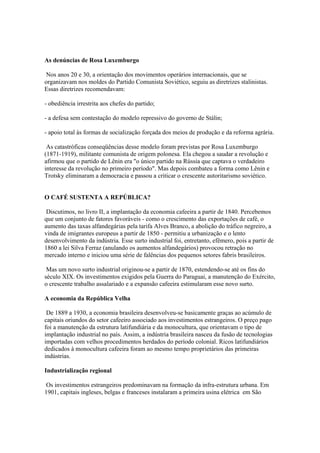 As denúncias de Rosa Luxemburgo

 Nos anos 20 e 30, a orientação dos movimentos operários internacionais, que se
organizavam nos moldes do Partido Comunista Soviético, seguiu as diretrizes stalinistas.
Essas diretrizes recomendavam:

- obediência irrestrita aos chefes do partido;

- a defesa sem contestação do modelo repressivo do governo de Stálin;

- apoio total às formas de socialização forçada dos meios de produção e da reforma agrária.

 As catastróficas conseqüências desse modelo foram previstas por Rosa Luxemburgo
(1871-1919), militante comunista de origem polonesa. Ela chegou a saudar a revolução e
afirmou que o partido de Lênin era "o único partido na Rússia que captava o verdadeiro
interesse da revolução no primeiro período". Mas depois combateu a forma como Lênin e
Trotsky eliminaram a democracia e passou a criticar o crescente autoritarismo soviético.


O CAFÉ SUSTENTA A REPÚBLICA?

 Discutimos, no livro II, a implantação da economia cafeeira a partir de 1840. Percebemos
que um conjunto de fatores favoráveis - como o crescimento das exportações de café, o
aumento das taxas alfandegárias pela tarifa Alves Branco, a abolição do tráfico negreiro, a
vinda de imigrantes europeus a partir de 1850 - permitiu a urbanização e o lento
desenvolvimento da indústria. Esse surto industrial foi, entretanto, efêmero, pois a partir de
1860 a lei Silva Ferraz (anulando os aumentos alfandegários) provocou retração no
mercado interno e iniciou uma série de falências dos pequenos setores fabris brasileiros.

 Mas um novo surto industrial originou-se a partir de 1870, estendendo-se até os fins do
século XIX. Os investimentos exigidos pela Guerra do Paraguai, a manutenção do Exército,
o crescente trabalho assalariado e a expansão cafeeira estimularam esse novo surto.

A economia da República Velha

 De 1889 a 1930, a economia brasileira desenvolveu-se basicamente graças ao acúmulo de
capitais oriundos do setor cafeeiro associado aos investimentos estrangeiros. O preço pago
foi a manutenção da estrutura latifundiária e da monocultura, que orientavam o tipo de
implantação industrial no país. Assim, a indústria brasileira nasceu da fusão de tecnologias
importadas com velhos procedimentos herdados do período colonial. Ricos latifundiários
dedicados à monocultura cafeeira foram ao mesmo tempo proprietários das primeiras
indústrias.

Industrialização regional

 Os investimentos estrangeiros predominavam na formação da infra-estrutura urbana. Em
1901, capitais ingleses, belgas e franceses instalaram a primeira usina elétrica em São
 