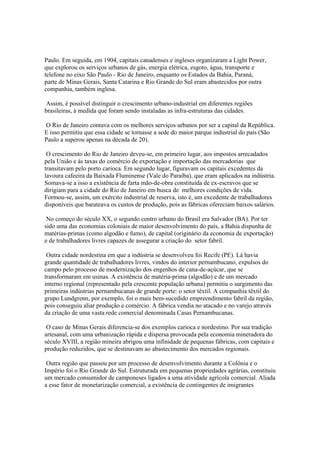 Paulo. Em seguida, em 1904, capitais canadenses e ingleses organizaram a Light Power,
que explorou os serviços urbanos de gás, energia elétrica, esgoto, água, transporte e
telefone no eixo São Paulo - Rio de Janeiro, enquanto os Estados da Bahia, Paraná,
parte de Minas Gerais, Santa Catarina e Rio Grande do Sul eram abastecidos por outra
companhia, também inglesa.

 Assim, é possível distinguir o crescimento urbano-industrial em diferentes regiões
brasileiras, à medida que foram sendo instaladas as infra-estruturas das cidades.

O Rio de Janeiro contava com os melhores serviços urbanos por ser a capital da República.
E isso permitiu que essa cidade se tornasse a sede do maior parque industrial do país (São
Paulo a superou apenas na década de 20).

 O crescimento do Rio de Janeiro deveu-se, em primeiro lugar, aos impostos arrecadados
pela União e às taxas do comércio de exportação e importação das mercadorias que
transitavam pelo porto carioca. Em segundo lugar, figuravam os capitais excedentes da
lavoura cafeeira da Baixada Fluminense (Vale do Paraíba), que eram aplicados na indústria.
Somava-se a isso a existência de farta mão-de-obra constituída de ex-escravos que se
dirigiam para a cidade do Rio de Janeiro em busca de melhores condições de vida.
Formou-se, assim, um exército industrial de reserva, isto é, um excedente de trabalhadores
disponíveis que barateava os custos de produção, pois as fábricas ofereciam baixos salários.

 No começo do século XX, o segundo centro urbano do Brasil era Salvador (BA). Por ter
sido uma das economias coloniais de maior desenvolvimento do país, a Bahia dispunha de
matérias-primas (como algodão e fumo), de capital (originário da economia de exportação)
e de trabalhadores livres capazes de assegurar a criação do setor fabril.

 Outra cidade nordestina em que a indústria se desenvolveu foi Recife (PE). Lá havia
grande quantidade de trabalhadores livres, vindos do interior pernambucano, expulsos do
campo pelo processo de modernização dos engenhos de cana-de-açúcar, que se
transformaram em usinas. A existência de matéria-prima (algodão) e de um mercado
interno regional (representado pela crescente população urbana) permitiu o surgimento das
primeiras indústrias pernambucanas de grande porte: o setor têxtil. A companhia têxtil do
grupo Lundgrenn, por exemplo, foi o mais bem-sucedido empreendimento fabril da região,
pois conseguiu aliar produção e comércio. A fábrica vendia no atacado e no varejo através
da criação de uma vasta rede comercial denominada Casas Pernambucanas.

 O caso de Minas Gerais diferencia-se dos exemplos carioca e nordestino. Por sua tradição
artesanal, com uma urbanização rápida e dispersa provocada pela economia mineradora do
século XVIII, a região mineira abrigou uma infinidade de pequenas fábricas, com capitais e
produção reduzidos, que se destinavam ao abastecimento dos mercados regionais.

 Outra região que passou por um processo de desenvolvimento durante a Colônia e o
Império foi o Rio Grande do Sul. Estruturada em pequenas propriedades agrárias, constituiu
um mercado consumidor de camponeses ligados a uma atividade agrícola comercial. Aliada
a esse fator de monetarização comercial, a existência de contingentes de imigrantes
 