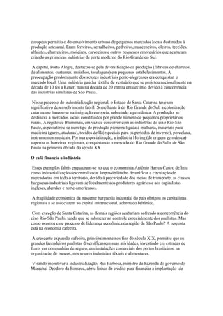 europeus permitiu o desenvolvimento urbano de pequenos mercados locais destinados à
produção artesanal. Eram ferreiros, serralheiros, pedreiros, marceneiros, oleiros, tecelões,
alfaiates, charreteiros, moleiros, carvoeiros e outros pequenos empresários que acabaram
criando as primeiras indústrias de porte moderno do Rio Grande do Sul.

 A capital, Porto Alegre, destacou-se pela diversificação da produção (fábricas de charutos,
de alimentos, curtumes, moinhos, tecelagens) em pequenos estabelecimentos. A
preocupação predominante dos setores industriais porto-alegrenses era conquistar o
mercado local. Uma indústria gaúcha têxtil e de vestuário que se projetou nacionalmente na
década de 10 foi a Rener, mas na década de 20 entrou em declínio devido à concorrência
das indústrias similares de São Paulo.

 Nesse processo de industrialização regional, o Estado de Santa Catarina teve um
significativo desenvolvimento fabril. Semelhante à do Rio Grande do Sul, a colonização
catarinense baseou-se na imigração européia, sobretudo a germânica: A produção se
destinava a mercados locais constituídos por grande número de pequenos proprietários
rurais. A região de Blumenau, em vez de concorrer com as indústrias do eixo Rio-São
Paulo, especializou-se num tipo de produção pioneira ligada à malharia, materiais para
medicina (gazes, ataduras), tecidos de lã (especiais para os períodos de inverno), porcelana,
instrumentos musicais. Por sua especialização, a indústria Hering (de origem germânica)
superou as barreiras regionais, conquistando o mercado do Rio Grande do Sul e de São
Paulo na primeira década do século XX.

O café financia a indústria

 Esses exemplos fabris enquadram-se no que o economista Antônio Barros Castro definiu
como industrialização descentralizada. Impossibilitadas de unificar a circulação de
mercadorias em todo o território, devido à precariedade dos meios de transporte, as classes
burguesas industriais ligavam-se localmente aos produtores agrários e aos capitalistas
ingleses, alemães e norte-americanos.

 A fragilidade econômica da nascente burguesia industrial do país obrigou os capitalistas
regionais a se associarem ao capital internacional, sobretudo britânico.

 Com exceção de Santa Catarina, as demais regiões acabariam sofrendo a concorrência do
eixo Rio-São Paulo, tendo que se submeter ao controle especialmente dos paulistas. Mas
como ocorreu esse processo de liderança econômica da região de São Paulo? A resposta
está na economia cafeeira.

 A crescente expansão cafeeira, principalmente nos fins do século XIX, permitiu que os
grandes fazendeiros paulistas diversificassem suas atividades, investindo em estradas de
ferro, em companhias de seguro, em instalações comerciais dos portos brasileiros, na
organização de bancos, nos setores industriais têxteis e alimentares.

Visando incentivar a industrialização, Rui Barbosa, ministro da Fazenda do governo do
Marechal Deodoro da Fonseca, abriu linhas de crédito para financiar a implantação de
 