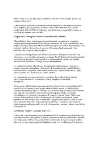 fábricas. Para isso o governo teve de aumentar a emissão de papel-moeda, gerando um
processo inflacionário.

 A facilidade de créditos levou a uma desenfreada especulação com papéis e ações das
novas empresas. Essa especulação recebeu o nome de Encilhamento, pois a euforia
barulhenta da Bolsa de Valores lembrava o local de apostas do jóquei-clube, quando os
cavalos se preparavam para a corrida.

Empréstimos estrangeiros desenvolveram indústrias e cidades

 Muitas fábricas foram construídas com empréstimos de companhias de exportação
e importação estrangeiras sediadas no país que, na maioria das vezes, se associavam aos
projetos industriais brasileiros. Muitos capitalistas ingleses investiram diretamente no setor
industrial brasileiro: de moinhos de trigo até fábricas de calçados, passando pelas
instalações das primeiras usinas de açúcar.

 Além destas duas importantes características (associação de empresas nacionais com
estrangeiras e investimento estrangeiro na instalação fabril), destaca-se uma outra, inerente
ao processo de desenvolvimento capitalista: a concentração de capitais, que exigiu a
instalação de infra-estrutura (energia, transporte) nas cidades.

 As cidades constituíam o fator básico de implantação industrial, pois, ofereciam os
serviços necessários à circulação e distribuição de mercadorias e de capital (dinheiro,
matérias-primas e máquinas). Todo o sistema comercial e financeiro (armazéns, lojas,
bancos, créditos etc.) instalou-se nos centros urbanos.

 As cidades eram mercados consumidores imediatos dos produtos fabris, além de
fornecerem a mão-de-obra necessária à indústria, devido a sua densidade
demográfica.

 Nesse sentido, São Paulo apresentou características favoráveis ao impulso industrial. O
comércio do café promoveu uma grande concentração de bancos na capital paulista,
criando um mercado de capitais. Somado a isso, desenvolveram-se centros de treinamento
para o grande contingente de mão-de-obra que afluía para a cidade, constituído
principalmente por imigrantes estrangeiros. E o caso do Liceu de Artes e Ofícios e do
Instituto de Educandos e Artífices. O escoamento da produção, por sua vez, estava
garantido por uma eficiente rede de transportes – ligação com o porto de Santos e saídas
para o interior e para outros Estados através de ferrovias -, enquanto o crescimento da
cidade era assegurado por grandes obras de infra-estrutura - pontes e viadutos, rede elétrica
e de esgotos etc.

Convênio de Taubaté: a salvação da lavoura

 A força dos cafeicultores pôde ser comprovada em 1906, quando a produção brasileira de
café crescia cada vez mais, porém os preços do produto no mercado internacional estavam
em plena queda devido ao excesso de oferta e à valorização da moeda nacional levada a
cabo pelo governo para combater a inflação provocada pelo Encilhamento. Em fevereiro
 