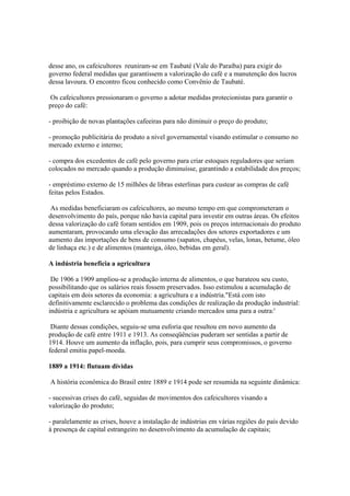 desse ano, os cafeicultores reuniram-se em Taubaté (Vale do Paraíba) para exigir do
governo federal medidas que garantissem a valorização do café e a manutenção dos lucros
dessa lavoura. O encontro ficou conhecido como Convênio de Taubaté.

Os cafeicultores pressionaram o governo a adotar medidas protecionistas para garantir o
preço do café:

- proibição de novas plantações cafeeiras para não diminuir o preço do produto;

- promoção publicitária do produto a nível governamental visando estimular o consumo no
mercado externo e interno;

- compra dos excedentes de café pelo governo para criar estoques reguladores que seriam
colocados no mercado quando a produção diminuísse, garantindo a estabilidade dos preços;

- empréstimo externo de 15 milhões de libras esterlinas para custear as compras de café
feitas pelos Estados.

 As medidas beneficiaram os cafeicultores, ao mesmo tempo em que comprometeram o
desenvolvimento do país, porque não havia capital para investir em outras áreas. Os efeitos
dessa valorização do café foram sentidos em 1909, pois os preços internacionais do produto
aumentaram, provocando uma elevação das arrecadações dos setores exportadores e um
aumento das importações de bens de consumo (sapatos, chapéus, velas, lonas, betume, óleo
de linhaça etc.) e de alimentos (manteiga, óleo, bebidas em geral).

A indústria beneficia a agricultura

 De 1906 a 1909 ampliou-se a produção interna de alimentos, o que barateou seu custo,
possibilitando que os salários reais fossem preservados. Isso estimulou a acumulação de
capitais em dois setores da economia: a agricultura e a indústria."Está com isto
definitivamente esclarecido o problema das condições de realização da produção industrial:
indústria e agricultura se apóiam mutuamente criando mercados uma para a outra:'

 Diante dessas condições, seguiu-se uma euforia que resultou em novo aumento da
produção de café entre 1911 e 1913. As conseqüências puderam ser sentidas a partir de
1914. Houve um aumento da inflação, pois, para cumprir seus compromissos, o governo
federal emitiu papel-moeda.

1889 a 1914: flutuam dívidas

A história econômica do Brasil entre 1889 e 1914 pode ser resumida na seguinte dinâmica:

- sucessivas crises do café, seguidas de movimentos dos cafeicultores visando a
valorização do produto;

- paralelamente as crises, houve a instalação de indústrias em várias regiões do país devido
à presença de capital estrangeiro no desenvolvimento da acumulação de capitais;
 