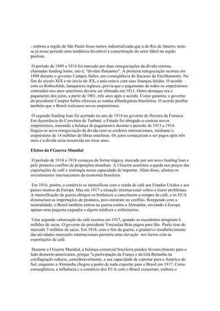 - embora a região de São Paulo fosse menos industrializada que a do Rio de Janeiro, nota-
se já nesse período uma tendência favorável à concentração do setor fabril na região
paulista.

 O período de 1889 a 1914 foi marcado por duas renegociações da dívida externa,
chamadas funding loans, isto é, "dívidas flutuantes". A primeira renegociação ocorreu em
1898 durante o governo Campos Salles, em conseqüência do fracasso do Encilhamento. No
fim do século XIX e no inicio do XX, o país estava com suas finanças falidas. O acordo
com os Rothschilds, banqueiros ingleses, previa que o pagamento de todos os empréstimos
contraídos nos anos anteriores deveria ser efetuado em 1911. Outro destaque era o
pagamento dos juros, a partir de 1901, três anos após o acordo. Como garantia, o governo
do presidente Campos Salles ofereceu as rendas alfandegárias brasileiras. O acordo proibia
também que o Brasil realizasse novos empréstimos.

 O segundo funding loan foi acertado no ano de 1914 no governo de Hermes da Fonseca.
Em decorrência do Convênio de Taubaté, o Estado foi obrigado a contrair novos
empréstimos, onerando a balança de pagamentos durante o período de 1913 a 1914.
Seguiu-se nova renegociação da dívida com os credores internacionais, mediante o
empréstimo de 14 milhões de libras esterlinas. Os juros começariam a ser pagos após três
anos e a dívida seria ressarcida em treze anos.

Efeitos da I Guerra Mundial

 O período de 1914 a 1918 começou de forma trágica, marcado por um novo funding loan e
pelo primeiro conflito de proporções mundiais. A I Guerra acarretou a queda nos preços das
exportações de café e restringiu nossa capacidade de importar. Além disso, afastou os
investimentos internacionais da economia brasileira.

 Em 1916, porém, o comércio se intensificou com a venda de café aos Estados Unidos e aos
países neutros da Europa. Mas em 1917 a situação internacional voltou a trazer problemas.
A intensificação da guerra obrigou os britânicos a cancelarem a compra de café, e os EUA
diminuíram as importações de produtos, pois entraram no conflito. Rompendo com a
neutralidade, o Brasil também entrou na guerra contra a Alemanha, enviando à Europa
apenas uma pequena esquadra e alguns médicos e enfermeiros.

 Uma segunda valorização do café ocorreu em 1917, quando os excedentes atingiram 6
milhões de sacas. O governo do presidente Venceslau Brás pagou para São Paulo tirar do
mercado 3 milhões de sacas. Em 1918, com o fim da guerra, o gradativo restabelecimento
das atividades mercantis internacionais permitiu uma elevação nos lucros com as
exportações de café.

 Durante a I Guerra Mundial, a balança comercial brasileira pendeu favoravelmente para o
lado dosnorte-americanos, porque "a participação da França e da Grã-Bretanha na
conflagração reduziu, consideravelmente, a sua capacidade de esportar para a América do
Sul, enquanto a Alemanha chegou a ponto de nada exportar para o Brasil em 1917. Como
conseqüência, a influência e o comércio dos EUA com o Brasil cresceram, embora o
 