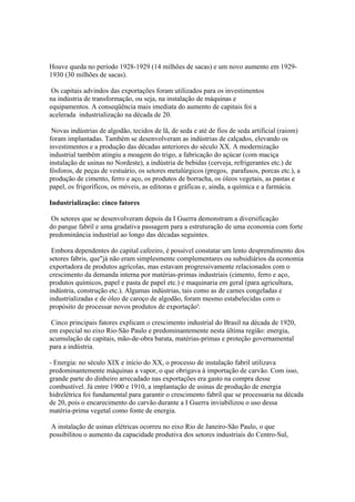 Houve queda no período 1928-1929 (14 milhões de sacas) e um novo aumento em 1929-
1930 (30 milhões de sacas).

 Os capitais advindos das exportações foram utilizados para os investimentos
na indústria de transformação, ou seja, na instalação de máquinas e
equipamentos. A conseqüência mais imediata do aumento de capitais foi a
acelerada industrialização na década de 20.

 Novas indústrias de algodão, tecidos de lã, de seda e até de fios de seda artificial (raiom)
foram implantadas. Também se desenvolveram as indústrias de calçados, elevando os
investimentos e a produção das décadas anteriores do século XX. A modernização
industrial também atingiu a moagem do trigo, a fabricação do açúcar (com maciça
instalação de usinas no Nordeste), a indústria de bebidas (cerveja, refrigerantes etc.) de
fósforos, de peças de vestuário, os setores metalúrgicos (pregos, parafusos, porcas etc.), a
produção de cimento, ferro e aço, os produtos de borracha, os óleos vegetais, as pastas e
papel, os frigoríficos, os móveis, as editoras e gráficas e, ainda, a química e a farmácia.

Industrialização: cinco fatores

 Os setores que se desenvolveram depois da I Guerra demonstram a diversificação
do parque fabril e uma gradativa passagem para a estruturação de uma economia com forte
predominância industrial ao longo das décadas seguintes.

 Embora dependentes do capital cafeeiro, é possível constatar um lento desprendimento dos
setores fabris, que"já não eram simplesmente complementares ou subsidiários da economia
exportadora de produtos agrícolas, mas estavam progressivamente relacionados com o
crescimento da demanda interna por matérias-primas industriais (cimento, ferro e aço,
produtos químicos, papel e pasta de papel etc.) e maquinaria em geral (para agricultura,
indústria, construção etc.). Algumas indústrias, tais como as de carnes congeladas e
industrializadas e de óleo de caroço de algodão, foram mesmo estabelecidas com o
propósito de processar novos produtos de exportação':

 Cinco principais fatores explicam o crescimento industrial do Brasil na década de 1920,
em especial no eixo Rio-São Paulo e predominantemente nesta última região: energia,
acumulação de capitais, mão-de-obra barata, matérias-primas e proteção governamental
para a indústria.

- Energia: no século XIX e início do XX, o processo de instalação fabril utilizava
predominantemente máquinas a vapor, o que obrigava à importação de carvão. Com isso,
grande parte do dinheiro arrecadado nas exportações era gasto na compra desse
combustível. Já entre 1900 e 1910, a implantação de usinas de produção de energia
hidrelétrica foi fundamental para garantir o crescimento fabril que se processaria na década
de 20, pois o encarecimento do carvão durante a I Guerra inviabilizou o uso dessa
matéria-prima vegetal como fonte de energia.

 A instalação de usinas elétricas ocorreu no eixo Rio de Janeiro-São Paulo, o que
possibilitou o aumento da capacidade produtiva dos setores industriais do Centro-Sul,
 