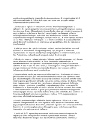 contribuindo para distanciar esta região das demais em termos de competitividade fabril,
pois os outros Estados da Federação levaram mais tempo para gerar eletricidade,
comprometendo sua produtividade.

- Acumulação de capitais: os cafeicultores paulistas diversificaram amplamente as
aplicações dos capitais que ganhavam com as exportações, abrangendo um grande leque de
investimentos, desde a fabricação de tecidos de algodão e juta, até o comércio (empresas de
exportação/importação, bancos, ferrovias), passando pelas instalações de indústrias
metalúrgicas (maquinário para agricultura, para beneficiamento agrícola, ferramentas,
equipamentos de transporte como vagões, carroças, barcos etc.). E assim o parque industrial
de São Paulo sobrepujou o resto do país – e as instalações urbanas da cidade conheceram
grande desenvolvimento (imóveis, empresas de serviços públicos, além das indústrias de
transformação).

 A principal parcela dos capitais destinados à indústria provinha da atividade mercantil
(incluindo os investimentos feitos por imigrantes), "que, em geral, se acumulava
originariamente nos negócios de exportação e importação ou no comércio interno', o que
São Paulo já vinha realizando desde a segunda metade do século XIX.

- Mão-de-obra barata: a vinda de imigrantes (italianos, espanhóis, portugueses etc.), durante
as três primeiras décadas do século XX, foi de fundamental importância para o
rebaixamento salarial dos operários e a conseqüente elevação dos lucros dos donos de
indústria. A mão-de-obra era farta e barata, e havia um grande contingente de mulheres e
crianças operárias que trabalhavam em jornadas de dez ou mais horas com salários
inferiores aos dos homens, que já eram irrisórios.

- Matérias-primas: não foi por acaso que as indústrias têxteis e de alimentos iniciaram o
processo fabril brasileiro, pois estavam intimamente relacionadas com a produção desse
país tipicamente agrário. Mas mesmo esses setores industriais precisavam importar outras
matérias-primas que não eram fabricadas aqui, como anilinas, corantes, fios de juta, feltros
(para chapéus), malte (cerveja), ferro e aço (para os setores metalúrgicos). A obtenção
desses produtos vinculava-se à capacidade exportadora das regiões, e nesse ponto São
Paulo também se destacava pelas atividades cafeeiras. A I Guerra, entretanto, interrompeu
o fornecimento desses insumos, exigindo que o governo e os empresários se engajassem
num esforço para produzir aqui muitas matérias-primas antes importadas. Isso aconteceu ao
longo da década de 20 (com maiores resultados a partir de 1930), caracterizando um
processo de substituição de importações.

- Proteção governamental para a indústria: durante o período de 1889 a 1914, o Setor
industrial têxtil predominou em várias regiões do Brasil porque utilizava matéria-prima
(algodão) produzida no local. Nessa época, entretanto, o governo não isentava as indústrias
brasileiras de impostos e aplicava taxas alfandegárias quase simbólicas aos produtos
importados, principalmente aos da Inglaterra.

 Já na década de 20, a proteção governamental resultou nos aumentos dos preços das
importações como conseqüência da desvalorização da moeda brasileira. Diante da
recuperação da economia européia e do crescimento da economia norte-americana, o
 