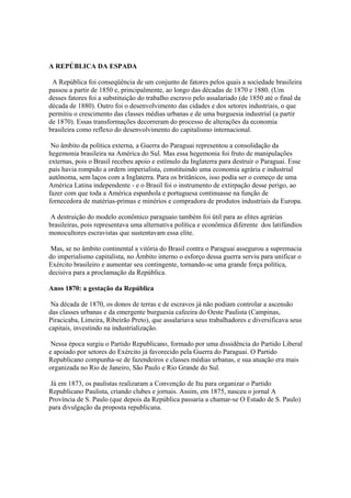 A REPÚBLICA DA ESPADA

 A República foi conseqüência de um conjunto de fatores pelos quais a sociedade brasileira
passou a partir de 1850 e, principalmente, ao longo das décadas de 1870 e 1880. (Um
desses fatores foi a substituição do trabalho escravo pelo assalariado (de 1850 até o final da
década de 1880). Outro foi o desenvolvimento das cidades e dos setores industriais, o que
permitiu o crescimento das classes médias urbanas e de uma burguesia industrial (a partir
de 1870). Essas transformações decorreram do processo de alterações da economia
brasileira como reflexo do desenvolvimento do capitalismo internacional.

 No âmbito da política externa, a Guerra do Paraguai representou a consolidação da
hegemonia brasileira na América do Sul. Mas essa hegemonia foi fruto de manipulações
externas, pois o Brasil recebeu apoio e estímulo da Inglaterra para destruir o Paraguai. Esse
país havia rompido a ordem imperialista, constituindo uma economia agrária e industrial
autônoma, sem laços com a Inglaterra. Para os britânicos, isso podia ser o começo de uma
América Latina independente - e o Brasil foi o instrumento de extirpação desse perigo, ao
fazer com que toda a América espanhola e portuguesa continuasse na função de
fornecedora de matérias-primas e minérios e compradora de produtos industriais da Europa.

 A destruição do modelo econômico paraguaio também foi útil para as elites agrárias
brasileiras, pois representava uma alternativa política e econômica diferente dos latifúndios
monocultores escravistas que sustentavam essa elite.

 Mas, se no âmbito continental a vitória do Brasil contra o Paraguai assegurou a supremacia
do imperialismo capitalista, no Âmbito interno o esforço dessa guerra serviu para unificar o
Exército brasileiro e aumentar seu contingente, tornando-se uma grande força política,
decisiva para a proclamação da República.

Anos 1870: a gestação da República

 Na década de 1870, os donos de terras e de escravos já não podiam controlar a ascensão
das classes urbanas e da emergente burguesia cafeeira do Oeste Paulista (Campinas,
Piracicaba, Limeira, Ribeirão Preto), que assalariava seus trabalhadores e diversificava seus
capitais, investindo na industrialização.

 Nessa época surgiu o Partido Republicano, formado por uma dissidência do Partido Liberal
e apoiado por setores do Exército já favorecido pela Guerra do Paraguai. O Partido
Republicano compunha-se de fazendeiros e classes médias urbanas, e sua atuação era mais
organizada no Rio de Janeiro, São Paulo e Rio Grande do Sul.

Já em 1873, os paulistas realizaram a Convenção de Itu para organizar o Partido
Republicano Paulista, criando clubes e jornais. Assim, em 1875, nasceu o jornal A
Província de S. Paulo (que depois da República passaria a chamar-se O Estado de S. Paulo)
para divulgação da proposta republicana.
 