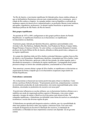 No Rio de Janeiro, o movimento republicano foi liderado pelas classes médias urbanas, já
que os latifundiários fluminenses estavam mais comprometidos com a monarquia, pois a
cidade do Rio sediava o Império. As camadas médias viam na República a realização de
mudanças capazes de desenvolver a industrialização e as profissões liberais (como médicos,
advogados, engenheiros, professores). As demais regiões brasileiras se apoiavam nas
lideranças políticas de São Paulo e do Rio de Janeiro.

Dois grupos republicanos

 No período de 1873 a 1889, configuraram-se dois grupos políticos dentro do Partido
Republicano: os republicanos históricos ou evolucionistas e os republicanos
revolucionários ou idealistas.

 O primeiro grupo, liderado por Quintino Bocaiúva, aglutinava personalidades como
Aristides Lobo, Rui Barbosa, Saldanha Marinho, José Prudente de Morais, Campos Salles,
Rangel Pestana e Francisco Glicério. No setor militar, o evolucionista Benjamin Constant,
professor da Escola Militar do Rio de Janeiro, difundia as idéias positivistas e adequava-as
ao regime republicano.

 Já o grupo dos idealistas tinha em Silva Jardim a principal liderança e ganhou força no Rio
de Janeiro e em Pernambuco. Republicanos idealistas, comandados por Silva Jardim, Lopes
Trovão e José do Patrocínio, apoiavam a idéia de luta armada, de caráter popular, para a
derrubada da monarquia e a instalação do regime republicano. A propaganda desse grupo
procurava atingir os setores das camadas populares, conclamando-as à luta armada.

 Para amenizar e mesmo afastar o grupo de Silva Jardim, os republicanos evolucionistas se
organizaram de forma a impedir que os revolucionários ocupassem cargos dentro do
Partido Republicano.

Federalismo e autonomia

 Os evolucionistas se baseavam nas teorias positivistas para criticar os idealistas. Como
afirma o professor Roberto Romano: "O pensamento positivista, antiparlamentar e contrário
às constituições produzidas de modo democrático, tem muita responsabilidade pelas várias
ditaduras, encarnadas no predomínio do executivo em nosso pais".

 O positivismo influenciou as escolas militares; seu evolucionismo histórico afirmava ser a
república um modo de organização política superior à Monarquia, vista como estágio
superado e incapaz de manter o Brasil ao nível dos países mais desenvolvidos. Na
campanha republicana, o federalismo era defendido como forma de resolver as contradições
econômicas e sociais das diversas regiões do país.

 O federalismo era apoiado pela burguesia usineira e cafeeira, que via a possibilidade de
obter mais poderes decisórios sobre suas regiões e interesses locais. Esse setor mais
avançado da burguesia era favorável à libertação dos escravos, à contratação de
assalariados e à liberdade de fazer empréstimos externos sem depender de um governo
central.
 