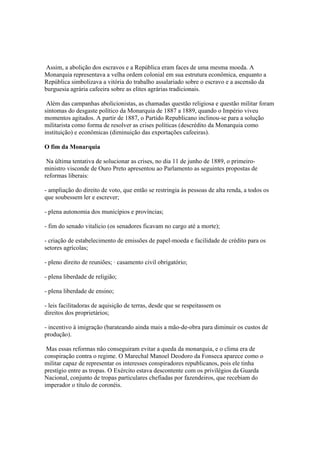 Assim, a abolição dos escravos e a República eram faces de uma mesma moeda. A
Monarquia representava a velha ordem colonial em sua estrutura econômica, enquanto a
República simbolizava a vitória do trabalho assalariado sobre o escravo e a ascensão da
burguesia agrária cafeeira sobre as elites agrárias tradicionais.

 Além das campanhas abolicionistas, as chamadas questão religiosa e questão militar foram
sintomas do desgaste político da Monarquia de 1887 a 1889, quando o Império viveu
momentos agitados. A partir de 1887, o Partido Republicano inclinou-se para a solução
militarista como forma de resolver as crises políticas (descrédito da Monarquia como
instituição) e econômicas (diminuição das exportações cafeeiras).

O fim da Monarquia

 Na última tentativa de solucionar as crises, no dia 11 de junho de 1889, o primeiro-
ministro visconde de Ouro Preto apresentou ao Parlamento as seguintes propostas de
reformas liberais:

- ampliação do direito de voto, que então se restringia às pessoas de alta renda, a todos os
que soubessem ler e escrever;

- plena autonomia dos municípios e províncias;

- fim do senado vitalício (os senadores ficavam no cargo até a morte);

- criação de estabelecimento de emissões de papel-moeda e facilidade de crédito para os
setores agrícolas;

- pleno direito de reuniões; · casamento civil obrigatório;

- plena liberdade de religião;

- plena liberdade de ensino;

- leis facilitadoras de aquisição de terras, desde que se respeitassem os
direitos dos proprietários;

- incentivo à imigração (barateando ainda mais a mão-de-obra para diminuir os custos de
produção).

 Mas essas reformas não conseguiram evitar a queda da monarquia, e o clima era de
conspiração contra o regime. O Marechal Manoel Deodoro da Fonseca aparece como o
militar capaz de representar os interesses conspiradores republicanos, pois ele tinha
prestígio entre as tropas. O Exército estava descontente com os privilégios da Guarda
Nacional, conjunto de tropas particulares chefiadas por fazendeiros, que recebiam do
imperador o título de coronéis.
 