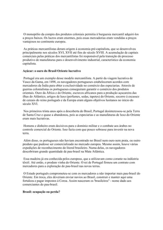 O monopólio da compra dos produtos coloniais permitia à burguesia mercantil adquiri-los
a preços baixos. Os lucros eram enormes, pois essas mercadorias eram vendidas a preços
vantajosos no continente europeu.

 As práticas mercantilistas deram origem à economia pré-capitalista, que se desenvolveu
principalmente nos séculos XVI, XVII até fins do século XVIII. A acumulação de capitais
comerciais pelas práticas dos mercantilistas foi responsável pela transição do processo
produtivo de manufaturas para o desenvolvimento industrial, característico da economia
capitalista.

Açúcar: o ouro do Brasil Oriente lucrativo

 Portugal era um exemplo desse modelo mercantilista. A partir da viagem lucrativa de
Vasco da Gama, em 1498, os navegadores portugueses estabeleceram acordos com
mercadores da Índia para obter a exclusividade no comércio das especiarias. Através de
guerras colonialistas os portugueses conseguiram garantir o comércio dos produtos
orientais. Ouro da África e do Oriente, escravos africanos para a produção açucareira das
ilhas do Atlântico, artigos de luxo (perfumes, sedas, tapetes) do Oriente, socorro à escassez
de cereais do reino português e da Europa eram alguns objetivos lusitanos no início do
século XVI.

 Nos primeiros trinta anos após a descoberta do Brasil, Portugal desinteressou-se pela Terra
de Santa Cruz e quase a abandonou, pois as especiarias e as manufaturas de luxo do Oriente
eram mais lucrativas.

 Homens e dinheiro eram decisivos para o domínio militar e o combate aos árabes no
controle comercial do Oriente. Isso fazia com que pouco sobrasse para investir na nova
terra.

 Além disso, os portugueses não haviam encontrado no Brasil nem ouro nem prata, ou outro
produto que pudesse ser comercializado no mercado europeu. Mesmo assim, houve várias
expedições de reconhecimento do litoral brasileiro. Numa delas, os navegadores
descobriram grande quantidade de pau-brasil na Mata Atlântica.

 Essa madeira já era conhecida pelos europeus, que a utilizavam como corante na indústria
têxtil. Até então, o produto vinha do Oriente. O rei de Portugal firmou um contrato com
mercadores para a exploração do pau-brasil nas novas terras.

 O Estado português comprometeu-se com os mercadores a não importar mais pau-brasil do
Oriente. Em troca, eles deveriam enviar navios ao Brasil, construir e manter aqui uma
fortaleza e pagar impostos à Coroa. Assim nasceram os 'brasileiros" - nome dado aos
comerciantes do pau-brasil.

Brasil: ocupação ou perda?
 