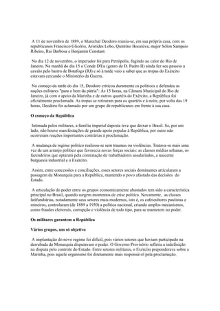 A 11 de novembro de 1889, o Marechal Deodoro reuniu-se, em sua própria casa, com os
republicanos Francisco Glicério, Aristides Lobo, Quintino Bocaiúva, major Sólon Sampaio
Ribeiro, Rui Barbosa e Benjamin Constant.

 No dia 12 de novembro, o imperador foi para Petrópolis, fugindo ao calor do Rio de
Janeiro. Na manhã do dia 15 o Conde D'Eu (genro de D. Pedro II) ainda fez seu passeio a
cavalo pelo bairro de Botafogo (RJ) e só à tarde veio a saber que as tropas do Exército
estavam cercando o Ministério da Guerra.

 No começo da tarde do dia 15, Deodoro criticou duramente os políticos e defendeu as
nações militares "para o bem da pátria": Às 15 horas, na Câmara Municipal do Rio de
Janeiro, já com o apoio da Marinha e de outros quartéis do Exército, a República foi
oficialmente proclamada. As tropas se retiraram para os quartéis e à noite, por volta das 19
horas, Deodoro foi aclamado por um grupo de republicanos em frente à sua casa.

O começo da República

 Intimada pelos militares, a família imperial deposta teve que deixar o Brasil. Se, por um
lado, não houve manifestações de grande apoio popular à República, por outro não
ocorreram reações importantes contrárias à proclamação.

 A mudança de regime político realizou-se sem traumas ou violências. Tratava-se mais uma
vez de um arranjo político que favorecia novas forças sociais: as classes médias urbanas, os
fazendeiros que optaram pela contratação de trabalhadores assalariados, a nascente
burguesia industrial e o Exército.

 Assim, entre concessões e conciliações, esses setores sociais dominantes articularam a
passagem da Monarquia para a República, mantendo o povo afastado das decisões do
Estado.

 A articulação do poder entre os grupos economicamente abastados tem sido a característica
principal no Brasil, quando surgem momentos de crise política. Novamente, as classes
latifundiárias, notadamente seus setores mais modernos, isto é, os cafeicultores paulistas e
mineiros, controlaram (de 1889 a 1930) a política nacional, criando amplos mecanismos,
como fraudes eleitorais, corrupção e violência de todo tipo, para se manterem no poder.

Os militares garantem a República

Vários grupos, um só objetivo

 A implantação do novo regime foi difícil, pois vários setores que haviam participado na
derrubada da Monarquia disputavam o poder. O Governo Provisório refletia a indefinição
na disputa pelo controle do Estado. Entre setores militares, o Exército preponderava sobre a
Marinha, pois aquele organismo foi diretamente mais responsável pela proclamação.
 