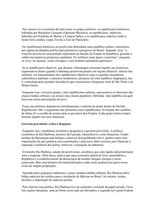 Nos setores civis ocorriam divisões entre os grupos políticos: os republicanos históricos,
liderados por Benjamin Constant e Quintino Bocaiúva; os republicanos objetivos,
liderados por Prudente de Morais e Campos Salles; e os republicanos radicais, tendo à
frente Silva Jardim, Lopes Trovão e José do Patrocínio.

 Os republicanos históricos ou positivistas defendiam uma república militar e autoritária,
um regime de ditadura política para promover o progresso do Brasil. Segundo eles; “o
Exército deveria ter uma posição importante na direção do Estado na República, gerando a
ordem necessária ao progresso capitalista. Os militares eram 'puros e patriotas’; enquanto
os civis, 'os casacas’; eram corruptos e sem nenhum sentimento patriótico".

 Já os republicanos objetivos, que durante a Monarquia estiveram ligados aos históricos,
separaram-se destes quando a liderança positivista propôs um regime ditatorial através dos
militares. Os representantes dos republicanos objetivos eram os grandes fazendeiros
cafeicultores paulistas e usineiros nordestinos, desejosos de uma república oligárquica, isto
é, controlada pelos grandes fazendeiros que constituíam a burguesia rural de São Paulo e de
Minas Gerais.

 Enquanto isso, o terceiro grupo, o dos republicanos radicais, representava os interesses das
classes médias urbanas e os anseios das classes populares. Defendia uma república na qual
houvesse maior participação do povo.

 Essas alas políticas disputavam ferrenhamente o controle do poder dentro do Partido
Republicano. Daí o surgimento das primeiras crises republicanas. O estopim dos conflitos
de idéias foi a escolha de nomes para os governos dos Estados. Cada grupo tentava impor
homens ligados aos seus interesses.

Governo provisório: crises e desgastes

 Enquanto isso, o problema econômico desgastava o governo provisório. A política
econômica de Rui Barbosa, ministro da Fazenda, intensificava a crise financeira. O país
herdara da Monarquia uma balança comercial desequilibrada (isto é, gastava mais com
importações do que ganhava com exportações) e precisava obter recursos para financiar a
expansão e melhoria dos portos, ferrovias e instalação de indústrias.

 O ministro Rui Barbosa, adepto do positivismo, acreditava que uma rápida industrialização
seria a resposta. Além disso, achava que uma economia industrial forte consolidaria a
República e o estabelecimento da democracia de modelo burguês europeu e norte-
americano. Mas essa tentativa de industrialização a todo custo acabaria por gerar novas
crises de amplas proporções.

 Apoiado pelos pequenos industriais e pelas camadas médias urbanas, Rui Barbosa abriu
linhas especiais de créditos para a instalação de fábricas no Brasil. Ao mesmo tempo,
facilitou a importação de matérias-primas.

 Para efetivar essa política, Rui Barbosa teve de aumentar a emissão de papel-moeda. Criou
três regiões bancárias: uma no Norte (com sede em Salvador); a segunda na Capital Federal
 