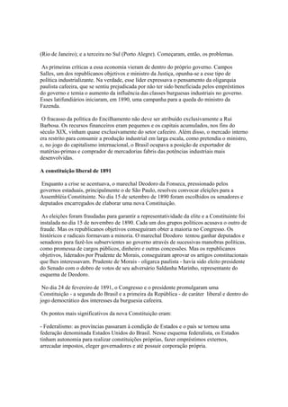 (Rio de Janeiro); e a terceira no Sul (Porto Alegre). Começaram, então, os problemas.

 As primeiras críticas a essa economia vieram de dentro do próprio governo. Campos
Salles, um dos republicanos objetivos e ministro da Justiça, opunha-se a esse tipo de
política industrializante. Na verdade, esse líder expressava o pensamento da oligarquia
paulista cafeeira, que se sentiu prejudicada por não ter sido beneficiada pelos empréstimos
do governo e temia o aumento da influência das classes burguesas industriais no governo.
Esses latifundiários iniciaram, em 1890, uma campanha para a queda do ministro da
Fazenda.

 O fracasso da política do Encilhamento não deve ser atribuído exclusivamente a Rui
Barbosa. Os recursos financeiros eram pequenos e os capitais acumulados, nos fins do
século XIX, vinham quase exclusivamente do setor cafeeiro. Além disso, o mercado interno
era restrito para consumir a produção industrial em larga escala, como pretendia o ministro,
e, no jogo do capitalismo internacional, o Brasil ocupava a posição de exportador de
matérias-primas e comprador de mercadorias fabris das potências industriais mais
desenvolvidas.

A constituição liberal de 1891

 Enquanto a crise se acentuava, o marechal Deodoro da Fonseca, pressionado pelos
governos estaduais, principalmente o de São Paulo, resolveu convocar eleições para a
Assembléia Constituinte. No dia 15 de setembro de 1890 foram escolhidos os senadores e
deputados encarregados de elaborar uma nova Constituição.

 As eleições foram fraudadas para garantir a representatividade da elite e a Constituinte foi
instalada no dia 15 de novembro de 1890. Cada um dos grupos políticos acusava o outro de
fraude. Mas os republicanos objetivos conseguiram obter a maioria no Congresso. Os
históricos e radicais formavam a minoria. O marechal Deodoro tentou ganhar deputados e
senadores para fazê-los subservientes ao governo através de sucessivas manobras políticas,
como promessa de cargos públicos, dinheiro e outras concessões. Mas os republicanos
objetivos, liderados por Prudente de Morais, conseguiram aprovar os artigos constitucionais
que lhes interessavam. Prudente de Morais - oligarca paulista - havia sido eleito presidente
do Senado com o dobro de votos de seu adversário Saldanha Marinho, representante do
esquema de Deodoro.

 No dia 24 de fevereiro de 1891, o Congresso e o presidente promulgaram uma
Constituição - a segunda do Brasil e a primeira da República - de caráter liberal e dentro do
jogo democrático dos interesses da burguesia cafeeira.

Os pontos mais significativos da nova Constituição eram:

- Federalismo: as províncias passaram à condição de Estados e o país se tornou uma
federação denominada Estados Unidos do Brasil. Nesse esquema federalista, os Estados
tinham autonomia para realizar constituições próprias, fazer empréstimos externos,
arrecadar impostos, eleger governadores e até possuir corporação própria.
 