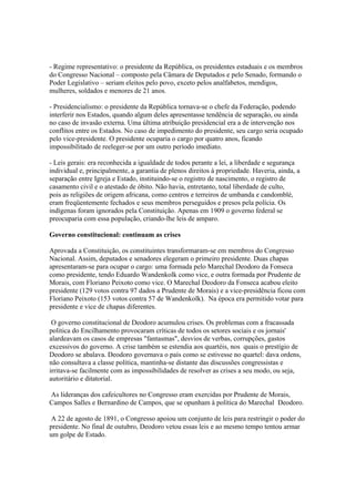 - Regime representativo: o presidente da República, os presidentes estaduais e os membros
do Congresso Nacional – composto pela Câmara de Deputados e pelo Senado, formando o
Poder Legislativo – seriam eleitos pelo povo, exceto pelos analfabetos, mendigos,
mulheres, soldados e menores de 21 anos.

- Presidencialismo: o presidente da República tornava-se o chefe da Federação, podendo
interferir nos Estados, quando algum deles apresentasse tendência de separação, ou ainda
no caso de invasão externa. Uma última atribuição presidencial era a de intervenção nos
conflitos entre os Estados. No caso de impedimento do presidente, seu cargo seria ocupado
pelo vice-presidente. O presidente ocuparia o cargo por quatro anos, ficando
impossibilitado de reeleger-se por um outro período imediato.

- Leis gerais: era reconhecida a igualdade de todos perante a lei, a liberdade e segurança
individual e, principalmente, a garantia de plenos direitos à propriedade. Haveria, ainda, a
separação entre Igreja e Estado, instituindo-se o registro de nascimento, o registro de
casamento civil e o atestado de óbito. Não havia, entretanto, total liberdade de culto,
pois as religiões de origem africana, como centros e terreiros de umbanda e candomblé,
eram freqüentemente fechados e seus membros perseguidos e presos pela polícia. Os
indígenas foram ignorados pela Constituição. Apenas em 1909 o governo federal se
preocuparia com essa população, criando-lhe leis de amparo.

Governo constitucional: continuam as crises

Aprovada a Constituição, os constituintes transformaram-se em membros do Congresso
Nacional. Assim, deputados e senadores elegeram o primeiro presidente. Duas chapas
apresentaram-se para ocupar o cargo: uma formada pelo Marechal Deodoro da Fonseca
como presidente, tendo Eduardo Wandenkolk como vice, e outra formada por Prudente de
Morais, com Floriano Peixoto como vice. O Marechal Deodoro da Fonseca acabou eleito
presidente (129 votos contra 97 dados a Prudente de Morais) e a vice-presidência ficou com
Floriano Peixoto (153 votos contra 57 de Wandenkolk). Na época era permitido votar para
presidente e vice de chapas diferentes.

 O governo constitucional de Deodoro acumulou crises. Os problemas com a fracassada
politica do Encilhamento provocaram críticas de todos os setores sociais e os jornais'
alardeavam os casos de empresas "fantasmas", desvios de verbas, corrupções, gastos
excessivos do governo. A crise também se estendia aos quartéis, nos quais o prestígio de
Deodoro se abalava. Deodoro governava o país como se estivesse no quartel: dava ordens,
não consultava a classe política, mantinha-se distante das discussões congressistas e
irritava-se facilmente com as impossibilidades de resolver as crises a seu modo, ou seja,
autoritário e ditatorial.

As lideranças dos cafeicultores no Congresso eram exercidas por Prudente de Morais,
Campos Salles e Bernardino de Campos, que se opunham à política do Marechal Deodoro.

 A 22 de agosto de 1891, o Congresso apoiou um conjunto de leis para restringir o poder do
presidente. No final de outubro, Deodoro vetou essas leis e ao mesmo tempo tentou armar
um golpe de Estado.
 