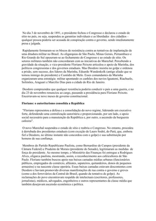 No dia 3 de novembro de 1891, o presidente fechou o Congresso e declarou o estado de
sítio no país, ou seja, suspendeu as garantias individuais e as liberdades dos cidadãos –
qualquer pessoa poderia ser acusada de conspiração contra o governo, sendo imediatamente
presa e julgada.

 Rapidamente formaram-se os blocos de resistência contra as tentativas de implantação de
uma ditadura militar no Brasil. As oligarquias de São Paulo, Minas Gerais, Pernambuco e
Rio Grande do Sul opuseram-se ao fechamento do Congresso e ao estado de sítio. Os
setores militares também não concordaram com as iniciativas do Marechal. Percebendo a
gravidade da situação, o vice-presidente Floriano Peixoto articulou o apoio da Marinha, dos
políticos congressistas e dos governos estaduais. Mas Deodoro insistiu no golpe e ordenou
a prisão, sem sucesso, dos líderes da Marinha, Eduardo Wandenkolk (antigo aliado que se
tornou inimigo do presidente) e Custódio de Melo. Esses comandantes da Marinha
organizaram uma estratégia militar apontando os canhões dos navios Iguatemi, Riachuelo,
Solimões, Araguari e Marcílio Dias para a cidade do Rio de Janeiro.

 Deodoro compreendeu que qualquer resistência poderia conduzir o país a uma guerra, e no
dia 23 de novembro renunciou ao cargo, passando a presidência para Floriano Peixoto.
Encerravam-se nove meses de governo constitucional.

Floriano: o autoritarismo consolida a República

 "Floriano representou a defesa e a consolidação do novo regime, liderando um executivo
forte, defendendo uma centralização autoritária e proporcionando, por um lado, o apoio
social necessário para a manutenção da República e, por outro, a ascensão da burguesia
cafeeira".

 O novo Marechal suspendeu o estado de sítio e reabriu o Congresso. No entanto, procedeu
à derrubada dos presidentes estaduais (com exceção de Lauro Sodré, do Pará, que, embora
fiel a Deodoro, no último instante não concordou com o golpe) e sua substituição por
homens de sua confiança.

 Membros do Partido Republicano Paulista, como Bernardino de Campos (presidente da
Câmara Federal) e Prudente de Morais (presidente do Senado), legitimaram as medidas de
força do presidente. Ao mesmo tempo, o Ministério das Finanças foi entregue a Rodrigues
Alves, oligarca paulista, mostrando, assim, o reconhecimento aos cafeicultores de São
Paulo. Floriano também buscou apoio nas baixas camadas médias urbanas (funcionários
públicos, empregados do comércio, alfaiates, sapateiros, quitandeiros, donos de pequenos
armazéns) e na nascente classe operária. Essas baixas camadas estavam descontentes com
Deodoro e haviam promovido diversas manifestações de rua contra o governo e greves
(como a dos ferroviários da Central do Brasil, quando da tentativa de golpe). As
reclamações do povo encontravam respaldo de intelectuais (escritores, professores,
jornalistas), médicos, advogados, engenheiros e outros representantes da classe média que
também desejavam ascensão econômica e política.
 