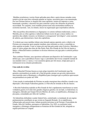 Medidas econômicas e sociais foram aplicadas para obter o apoio dessas camadas como
tentativa de dar uma forte coloração popular ao regime, necessária para a sua manutenção.
Por isso Floriano baixou os aluguéis das casas operárias, isentou de impostos a carne,
barateando o produto, e decretou leis para controlar o preço dos alimentos de primeira
necessidade. No conjunto, essas medidas promoveram uma momentânea melhora na
economia nacional, sem, no entanto, mexer na organização agro-exportadora cafeeira.

 Mas essa política descontentava as oligarquias e os setores militares tradicionais, como a
Marinha, pois as elites agrárias e industriais tinham receio de que a classe média e os
operários das cidades viessem a se fortalecer e conseguissem "privilégios", como aumento
de salários, que diminuiriam o lucro dos capitalistas.

 É evidente que essas medidas tinham uma intenção apenas aparente, pois o objetivo de
Floriano era conquistar apoio popular imediato, para enfrentar as crises e consolidar as
elites agrárias no poder. Como se tratava de uma luta pelo poder entre Exército e Marinha e
entre os vários grupos das elites de São Paulo, Pará, Rio Grande do Sul, Rio de Janeiro e
Bahia, o Marechal tentava coordenar os diversos interesses em jogo para o controle político
do Estado.

 Para combater Floriano, seus opositores utilizaram um dispositivo da Constituição: o que
definia que, caso a presidência ficasse vaga e o presidente não tivesse cumprido metade de
seu mandato (isto é, 2 anos), o vice assumiria apenas por três meses, tempo para que se
realizassem novas eleições presidenciais.

Uma onda de revoltas

 Mas o Marechal Floriano baseou-se num artigo transitório da Constituição (que lhe
garantia a permanência no poder até o final da gestão, porque seu governo representava
uma transição entre a Monarquia e a República) para conseguir que os políticos aprovassem
sua permanência no poder até 1894.

 Como reação à continuidade de Floriano no poder emergiram duas rebeliões visando a sua
deposição: a Revolução Federalista gaúcha e a I Revolta da Armada no Rio de Janeiro.

 A Revolta Federalista explodiu no Rio Grande do Sul e rapidamente transformou-se numa
verdadeira guerra civil entre dois grandes oligarcas gaúchos: de um lado, os federalistas ou
maragatos, liderados por Gaspar Silveira Martins; de outro, os republicanos, chimangos ou
pica-paus, comandados por Júlio de Castilhos.

 Os federalistas defendiam o poder federal forte, centralizado e a instalação de um regime
parlamentarista semelhante ao que existia no Segundo Reinado. Já os republicanos,
influenciados pelo positivismo, tinham posições próximas às de Floriano. O presidente do
Estado, Júlio de Castilhos, perseguiu os federalistas. Em 1893, os confrontos entre
maragatos e chimangos ultrapassaram as fronteiras do Rio Grande do Sul, atingindo as
regiões próximas ao Uruguai.
 
