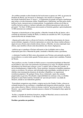 Os conflitos armados no Rio Grande do Sul resolveram-se apenas em 1895, no governo de
Prudente de Morais, que favoreceu os chimangos, mas anistiou os maragatos. "A
Revolução Federalista durou 31 meses (...) Componentes de grande selvageria contribuíram
para tornar a revolta tristemente célebre. Republicanos e federalistas, movidos pelos chefes
políticos locais, massacravam-se reciprocamente. As populações sulistas envolvidas no
conflito (inclusive polacos e italianos radicados em colônias) passaram por toda sorte de
privações". No final, 10 000 pessoas atravessaram as fronteiras gaúchas e aproximadamente
12 000 morreram nos combates.

 Enquanto se desenrolavam as lutas gaúchas, a Marinha Armada do Rio de Janeiro, sob o
comando do almirante Custódio de Mello, se rebelou em setembro de 1893. As principais
causas da Revolta da Armada foram:

- disputas pelo poder entre os oficiais do Exército e da Marinha representantes de classes
sociais distintas: enquanto o Exército representava os setores das classes médias urbanas e
alguns de seus oficiais eram oriundos dessas classes, a Marinha era uma corporação mais
elitista, cujos membros oficiais eram descendentes das classes oligárquicas;

- políticos que se opunham a Floriano utilizaram-se das rivalidades entre as duas
corporações para tirar o Marechal do poder, insulando a Marinha contra o presidente;

- o almirante Custódio de Melo estava descontente com Floriano, pois pretendia sucedê-lo
na presidência e se sentiu traído quando Floriano passou a apoiar outro candidato, Prudente
de Morais.

 Para justificar a revolta, Custódio de Mello acusava a inconstitucionalidade do Marechal
na presidência, bem como suas pretensões de permanecer no cargo. Os rebeldes tentavam
desembarcar em Niterói para começar o cerco à capital. Sob as ordens de Custódio, os
navios bombardearam a cidade do Rio. Nesse momento, formaram-se batalhões populares
contra os revoltosos. Os cariocas, mal-informados pelas autoridades, acreditavam que os
rebeldes eram monarquistas desejosos de derrubar a República e se organizaram
resistências populares. De qualquer forma, ficou evidenciado o apoio das camadas
pauperizadas ao governo. Percebendo a impossibilidade de continuar a luta, os rebeldes
dirigiram-se para Santa Catarina, formando um "governo provisório", na cidade de
Desterro, unindo-se aos federalistas gaúchos.

 O presidente reorganizou seus aliados, comprou navios dos Estados Unidos, colocou no
comando homens de sua confiança e, respaldado pela burguesia cafeeira paulista, iniciou
uma contra-ofensiva. Obteve vitória ao retomar a sede do "governo provisório" na ilha do
Desterro - que a partir daquele momento passou a chamar-se Florianópolis (hoje capital de
Santa Catarina).

 No Rio, a esquadra de Jerônimo Gonçalves, amigo do Marechal, cercou os navios dos
rebeldes. A revolta terminou a 13 de março de 1894.

Partidos: garantias aos paulistas
 
