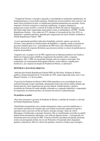 "O papel de Floriano, vencendo a oposição e consolidando as instituições republicanas, foi
fundamental para os seus aliados paulistas. Dotados de recursos políticos mais estáveis e da
maior força econômica do país, os republicanos paulistas prepararam sua ascensão, Assim,
enquanto o Exército assegurava a transição republicana, os grupos oligárquicos
preparavam-se para assumir o controle do Estado do Brasil. De todas as oligarquias, a de
São Paulo tinha maior organização representativa entre os latifundiários. (O PRP - Partido
Republicano Paulista – fora criado em 1873, durante a Convenção de Itu.) Em 1893, os
deputados e senadores paulistas, apoiados por congressistas de outros Estados, fundaram o
Partido Republicano Federal - PRF

 A nova agremiação partidária tinha duas finalidades: primeiro, apoiar o governo de
Floriano, como garantia ao fortalecimento da República e, segundo, anular a transição de
governos militares para civis. A presidência do PRF ficou com o Marechal Francisco
Glicério, homem do esquema florianista, que procurou orientar os rumos do partido para os
projetos do presidente.

 Enquanto isso, os grupos civis do PRF organizavam as lideranças políticas nos Estados e
dentro do Congresso para solidificar a hegemonia dos paulistas sobre o esquema
oligárquico. Mas "o PRF era um partido limitado, pela sua origem e motivação. Sua
composição era extremamente heterogênea (liberais, conservadores e republicanos
históricos e, nas vésperas da eleição de Prudente de Morais, os adesistas)".

REPÚBLICA DAS OLIGARQUIAS

 Indicado pelo Partido Republicano Federal (PRF) de São Paulo, Prudente de Morais
ganhou a eleição presidencial de 12 de junho de 1894, sendo empossado junto com o vice,
Manoel Vitorino, a 15 de novembro.

 O governo de Prudente de Morais (1894-1898) empenhou-se na consolidação de uma
economia baseada na agro exportação, desalojando setores das classes médias urbanas que
faziam parte de vários organismos do governo federal. Gradativamente, a política
econômica de Floriano foi sendo abalada, refreando-se a expansão industrial e a importação
de maquinaria, de matérias-primas e de insumos favoráveis a industrialização.

Os paulistas no poder

 Dois fatos marcaram o governo de Prudente de Morais: a rebelião de Canudos e a divisão
do Partido Republicano Federal.

 Identificado erroneamente com a reação monarquista contra o governo republicano, o
movimento messiânico de Canudos (que será tratado no próximo capitulo) revigorou a
oposição contra o governo no Rio de Janeiro, fazendo ressurgir ideais de volta à
Monarquia e fortalecendo a oposição ilorianista. Mas as manifestações ocorridas na capital
federal foram prontamente reprimidas, com saldo de algumas mortes. A perseguição aos
Ilorianistas provocou tensões no PRF. Francisco Glicério, presidente do partido, protestou
contra essa perseguição (afinal, ele era um florianista e foi apoiado pelas oligarquias
gaúchas e piauienses). Mas foi o bloco dos paulistas, mineiros e baianos que conseguiu
 