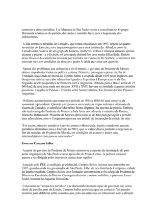 controlar a crise partidária. E a liderança de São Paulo voltou a consolidar-se. O grupo
florianista afastou-se do partido, deixando o caminho livre para a hegemonia dos
cafeicultores.

 A luta contra os rebeldes de Canudos, que foram chacinados em 1897, depois de quatro
investidas do Exército, teve impacto negativo para essa instituição. Afinal, o povo de
Canudos não passava de um grupo de homens, mulheres, velhos e crianças armados apenas
de paus e pedras - e o Exército só conseguiu dominá-los com muita dificuldade. Depois
desse fiasco e da carnificina relatada por Euclides da Cunha em Os Sertões, os militares não
estavam mais em condições de almejar o poder A saída era voltar aos quartéis.

 Apesar dos problemas que enfrentou a nível interno, o governo de Prudente de Morais
obteve importantes êxitos na política externa. Primeiro, conseguiu a posse da ilha de
Trindade, localizada no litoral do Espírito Santo e ocupada desde 1895 pelos ingleses, que
desejavam instalar um cabo submarino ligando a Argentina à Europa a partir da ilha.
Segundo, resolveu questões de fronteira com a Argentina, obtendo para o Brasil cerca de 25
000 km2 de uma área onde nos séculos XVII e XVIII haviam se instalado algumas missões
jesuíticas: a região de Palmas - fronteira entre Santa Catarina, Rio Grande do Sul, Paraná e
Argentina.

 O último acontecimento que marcou o período de 1894 a 1898 foi uma tentativa de
assassinar o presidente. Quando este passava em revista as tropas militares vitoriosas da
Guerra de Canudos, o suboficial Marcelino Bispo disparou-lhe um tiro de pistola. Embora
não tenha atingido Prudente de Morais, a bala feriu mortalmente o ministro da Guerra,
Marechal Bittencourt. Prudente de Morais aproveitou-se do fato para perseguir e prender
seus adversários, pois o Congresso aprovara seu pedido de decretação de estado de sítio.

"Foi assim, primeiro usando o Exército contra a Monarquia, depois criando um aparato
partidário alternativo para o Exército (o PRF), que os cafeicultores paulistas chegavam ao
fim do mandato de Prudente de Morais, em condições de exercer o poder sem
intermediários e com poucas concessões."

Governo Campos Salles

 A partir do governo de Prudente de Morais montou-se o aparato da dominação do país
pelas oligarquias de São Paulo com o apoio das de Minas Gerais. A política nacional
passou a ser dirigida pelos interesses dessas duas regiões.

 Lançado pelo PRF, o candidato presidencial, Campos Salles, iniciou sua campanha em
1897, quando ainda era governador de São Paulo. Filho de rica família de Campinas, cidade
do interior paulista, Campos Salles teve formação conservadora e foi colega de Prudente de
Morais na Faculdade de Direito. Conseguiu derrotar o outro candidato, o paraense Lauro
Sodré, homem do esquema florianista.

 Colocando-se "acima dos partidos" e se declarando homem capaz de governar não como
chefe de partido, mas do Estado, Campos Salles postulava que era contrário "às grandes
reuniões para deliberar sobre assuntos que, pela sua natureza, se relacionam com a direção
 