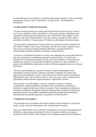 ou orientação que se deve imprimir a um determinado momento político. Esta é uma função
que pertence a poucos e não à coletividade': (Campos Salles – Da Propaganda à
Presidência)

Vocação agrária e socialização das perdas

 Foi diante dessas posturas que o quarto presidente brasileiro governou com os "poucos",
isto é, com a oligarquia. Assim, sua política se orientou para o apoio à agricultura, pois,
segundo ele, produzir gêneros agrícolas era o que o Brasil sabia "fazer melhor" e devia
importar o que outros "faziam melhor". Com isso, durante o período de 1898 a 1902, o
presidente consolidou a "vocação agrária" do Brasil, em detrimento da industrialização.

 Um dos desafios enfrentados por Campos Salles foi a tentativa de sanear as finanças do
país. Desde o Império, toda vez que um produto nacional, como açúcar, algodão, cacau e
café, tivesse seu preço em moeda estrangeira diminuído, o governo promovia a
desvalorização do dinheiro brasileiro em relação à moeda britânica.

 Com isso, os latifundiários perdiam no exterior, mas compensavam, essas perdas dentro do
país, pois continuavam com dinheiro para pagar os gastos internos. A esse processo
chamamos de socialização das perdas, ou seja, como o país importava a maior parte dos
produtos que consumia, os preços das mercadorias aumentavam e, para compensar os
prejuízos dos latifundiários exportadores, todos os brasileiros pagavam mais caro os artigos
importados.

 Mas isso causava problemas ao governo, porque os impostos alfandegários eram
arrecadados em moeda nacional, enquanto os produtos comprados no exterior eram
pagos em moeda estrangeira. Assim, a desvalorização do dinheiro nacional aumentava o
endividamento, pois o governo ficava cada vez mais sem recursos para o pagamento das
importações, tendo de recorrer progressivamente a empréstimos externos.

 Para enfrentar essas dificuldades, o governo aumentou os impostos, diminuiu
violentamente as despesas públicas, abandonou obras, desestimulou as indústrias e,
finalmente, congelou salários para refrear o consumo. Como conseqüência configurou-se
um quadro de falências, desemprego, perda de poder aquisitivo, aumento dos preços dos
gêneros de primeira necessidade e estagnação econômica, gerando descontentamento,
principalmente nas camadas populares, com grande ocorrência de greves.

A Política dos Governadores

Era necessário criar um equilíbrio das relações políticas entre os Estados e o governo da
União, ou seja, um maior entrosamento entre os grandes pólos de poder.

 Para isso Campos Salles criou a Comissão Verificadora ou Comissão de Reconhecimento
de Poderes, composta pelo presidente da Câmara na legislatura anterior e por quatro
membros por ele escolhidos, todos afinados com os desígnios do presidente da República.
 