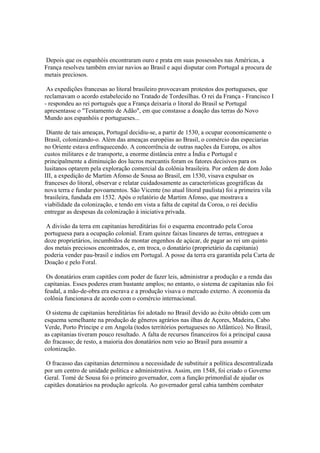 Depois que os espanhóis encontraram ouro e prata em suas possessões nas Américas, a
França resolveu também enviar navios ao Brasil e aqui disputar com Portugal a procura de
metais preciosos.

 As expedições francesas ao litoral brasileiro provocavam protestos dos portugueses, que
reclamavam o acordo estabelecido no Tratado de Tordesilhas. O rei da França - Francisco I
- respondeu ao rei português que a França deixaria o litoral do Brasil se Portugal
apresentasse o "Testamento de Adão", em que constasse a doação das terras do Novo
Mundo aos espanhóis e portugueses...

 Diante de tais ameaças, Portugal decidiu-se, a partir de 1530, a ocupar economicamente o
Brasil, colonizando-o. Além das ameaças européias ao Brasil, o comércio das especiarias
no Oriente estava enfraquecendo. A concorrência de outras nações da Europa, os altos
custos militares e de transporte, a enorme distância entre a Índia e Portugal e
principalmente a diminuição dos lucros mercantis foram os fatores decisivos para os
lusitanos optarem pela exploração comercial da colônia brasileira. Por ordem de dom João
III, a expedição de Martim Afonso de Sousa ao Brasil, em 1530, visava expulsar os
franceses do litoral, observar e relatar cuidadosamente as características geográficas da
nova terra e fundar povoamentos. São Vicente (no atual litoral paulista) foi a primeira vila
brasileira, fundada em 1532. Após o relatório de Martim Afonso, que mostrava a
viabilidade da colonização, e tendo em vista a falta de capital da Coroa, o rei decidiu
entregar as despesas da colonização à iniciativa privada.

 A divisão da terra em capitanias hereditárias foi o esquema encontrado pela Coroa
portuguesa para a ocupação colonial. Eram quinze faixas lineares de terras, entregues a
doze proprietários, incumbidos de montar engenhos de açúcar, de pagar ao rei um quinto
dos metais preciosos encontrados, e, em troca, o donatário (proprietário da capitania)
poderia vender pau-brasil e índios em Portugal. A posse da terra era garantida pela Carta de
Doação e pelo Foral.

 Os donatários eram capitães com poder de fazer leis, administrar a produção e a renda das
capitanias. Esses poderes eram bastante amplos; no entanto, o sistema de capitanias não foi
feudal, a mão-de-obra era escrava e a produção visava o mercado externo. A economia da
colônia funcionava de acordo com o comércio internacional.

 O sistema de capitanias hereditárias foi adotado no Brasil devido ao êxito obtido com um
esquema semelhante na produção de gêneros agrários nas ilhas de Açores, Madeira, Cabo
Verde, Porto Príncipe e em Angola (todos territórios portugueses no Atlântico). No Brasil,
as capitanias tiveram pouco resultado. A falta de recursos financeiros foi a principal causa
do fracasso; de resto, a maioria dos donatários nem veio ao Brasil para assumir a
colonização.

 O fracasso das capitanias determinou a necessidade de substituir a política descentralizada
por um centro de unidade política e administrativa. Assim, em 1548, foi criado o Governo
Geral. Tomé de Sousa foi o primeiro governador, com a função primordial de ajudar os
capitães donatários na produção agrícola. Ao governador geral cabia também combater
 