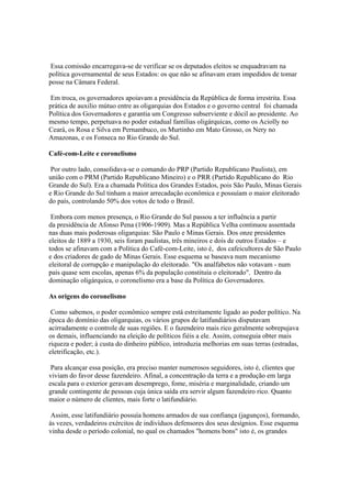 Essa comissão encarregava-se de verificar se os deputados eleitos se enquadravam na
política governamental de seus Estados: os que não se afinavam eram impedidos de tomar
posse na Câmara Federal.

 Em troca, os governadores apoiavam a presidência da República de forma irrestrita. Essa
prática de auxilio mútuo entre as oligarquias dos Estados e o governo central foi chamada
Política dos Governadores e garantia um Congresso subserviente e dócil ao presidente. Ao
mesmo tempo, perpetuava no poder estadual famílias oligárquicas, como os Aciolly no
Ceará, os Rosa e Silva em Pernambuco, os Murtinho em Mato Grosso, os Nery no
Amazonas, e os Fonseca no Rio Grande do Sul.

Café-com-Leite e coronelismo

 Por outro lado, consolidava-se o comando do PRP (Partido Republicano Paulista), em
união com o PRM (Partido Republicano Mineiro) e o PRR (Partido Republicano do Rio
Grande do Sul). Era a chamada Política dos Grandes Estados, pois São Paulo, Minas Gerais
e Rio Grande do Sul tinham a maior arrecadação econômica e possuíam o maior eleitorado
do país, controlando 50% dos votos de todo o Brasil.

 Embora com menos presença, o Rio Grande do Sul passou a ter influência a partir
da presidência de Afonso Pena (1906-1909). Mas a República Velha continuou assentada
nas duas mais poderosas oligarquias: São Paulo e Minas Gerais. Dos onze presidentes
eleitos de 1889 a 1930, seis foram paulistas, três mineiros e dois de outros Estados – e
todos se afinavam com a Política do Café-com-Leite, isto é, dos cafeicultores de São Paulo
e dos criadores de gado de Minas Gerais. Esse esquema se baseava num mecanismo
eleitoral de corrupção e manipulação do eleitorado. "Os analfabetos não votavam - num
pais quase sem escolas, apenas 6% da população constituía o eleitorado". Dentro da
dominação oligárquica, o coronelismo era a base da Política do Governadores.

As origens do coronelismo

 Como sabemos, o poder econômico sempre está estreitamente ligado ao poder político. Na
época do domínio das oligarquias, os vários grupos de latifundiários disputavam
acirradamente o controle de suas regiões. E o fazendeiro mais rico geralmente sobrepujava
os demais, influenciando na eleição de políticos fiéis a ele. Assim, conseguia obter mais
riqueza e poder; à custa do dinheiro público, introduzia melhorias em suas terras (estradas,
eletrificação, etc.).

 Para alcançar essa posição, era preciso manter numerosos seguidores, isto é, clientes que
viviam do favor desse fazendeiro. Afinal, a concentração da terra e a produção em larga
escala para o exterior geravam desemprego, fome, miséria e marginalidade, criando um
grande contingente de pessoas cuja única saída era servir algum fazendeiro rico. Quanto
maior o número de clientes, mais forte o latifundiário.

 Assim, esse latifundiário possuía homens armados de sua confiança (jagunços), formando,
às vezes, verdadeiros exércitos de indivíduos defensores dos seus desígnios. Esse esquema
vinha desde o período colonial, no qual os chamados "homens bons" isto é, os grandes
 