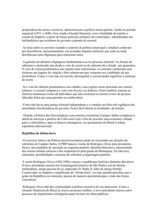 proprietários de terras e escravos, administravam a política municipalista. Ainda no período
regencial (1831 a 1840), fora criada a Guarda Nacional, com a finalidade de manter a
coesão do Império, a partir de forças policiais-militares dos municípios, subordinadas aos
latifundiários que recebiam do governo a patente de coronel.

 As lutas entre os coronéis visando o controle da política municipal e estadual acabavam
por desembocar, necessariamente, em acirradas disputas eleitorais que cedo ou tarde
derrubavam uma oligarquia para entronizar outra.

 A garantia do domínio oligárquico fundamentava-se no processo eleitoral. As formas de
submeter o eleitorado iam desde o voto de curral ou de cabresto até a fraude nas apurações.
O voto de curral predominava nas regiões mais interioranas: os coronéis conduziam seus
eleitores aos lugares de votação e lhes ordenavam que votassem nos candidatos de sua
preferência. Como o voto não era secreto, desrespeitar o coronel podia significar a sentença
de morte.

 Já o voto de cabresto predominava nas cidades e nas regiões rurais próximas aos centros
urbanos: o coronel comprava o voto com favores ou dinheiro. Eram também comuns os
eleitores-fantasmas (votos de indivíduos que não existiam) ou mortos (votos de pessoas
falecidas feitos por seus parentes ou conhecidos).

 Como não havia uma justiça eleitoral independente e a votação era feita sob vigilância das
autoridades fiscalizadoras do governo, ficava fácil alterar os resultados da eleição.

 Aliando a Política dos Governadores com sistema coronelista, Campos Salles completou a
tarefa de alicerçar a política do Café-com-Leite a fim de executar uma economia voltada
para a cafeicultura e para os bancos estrangeiros, no ajustamento do Brasil à ordem
capitalista internacional.

República de última hora

 O exercício efetivo da Política dos Governadores pôde ser executado nas eleições do
substituto de Campos Salles. O PRP lançou o nome de Rodrigues Alves para presidente.
Houve um candidato de oposição ao esquema paulista: Quintino Bocaiúva, representante
das classes médias cariocas e dos responsáveis pela queda da Monarquia. Ele não teve,
entretanto, possibilidades concretas de enfrentar a engrenagem paulista.

 E assim Rodrigues Alves (1902-1906) venceu o republicano histórico Quintino Bocaiúva.
O novo presidente nascera em Guaratinguetá (interior de São Paulo), era de família
latifundiária, amigo pessoal do ex-imperador D. Pedro II, líder do antigo Partido
Conservador no Império e republicano de "última hora", ou seja, quando percebeu que o
golpe da República era iminente, passou de maneira oportunista para o lado das forças
vencedoras.

 Rodrigues Alves não deu continuidade à política recessiva de seu antecessor. Como a
situação financeira do Brasil já estava um pouco melhor, o novo presidente iniciou outro
processo de empréstimos estrangeiros para investir em obras públicas.
 