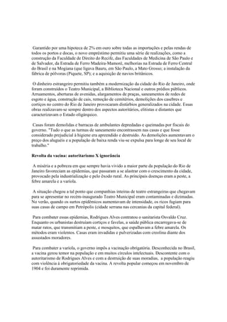 Garantido por uma hipoteca de 2% em ouro sobre todas as importações e pelas rendas de
todos os portos e docas, o novo empréstimo permitiu uma série de realizações, como a
construção da Faculdade de Direito do Recife, das Faculdades de Medicina de São Paulo e
de Salvador, da Estrada de Ferro Madeira-Mamoré, melhorias na Estrada de Ferro Central
do Brasil e na Mogiana (que ligava Bauru, em São Paulo, a Mato Grosso; a instalação da
fábrica de pólvoras (Piquete, SP); e a aquisição de navios britânicos.

 O dinheiro estrangeiro permitiu também a modernização da cidade do Rio de Janeiro, onde
foram construídos o Teatro Municipal, a Biblioteca Nacional e outros prédios públicos.
Arruamentos, aberturas de avenidas, alargamentos de praças, saneamentos de redes de
esgoto e água, construção de cais, remoção de cemitérios, demolições dos casebres e
cortiços no centro do Rio de Janeiro provocaram distúrbios generalizados na cidade. Essas
obras realizavam-se sempre dentro dos aspectos autoritários, elitistas e distantes que
caracterizavam o Estado oligárquico.

 Casas foram demolidas e barracas de ambulantes depredadas e queimadas por fiscais do
governo. "Tudo o que as turmas de saneamento encontrassem nas casas e que fosse
considerado prejudicial à higiene era apreendido e destruído. As demolições aumentavam o
preço dos aluguéis e a população de baixa renda viu-se expulsa para longe de seu local de
trabalho."

Revolta da vacina: autoritarismo X ignorância

 A miséria e a pobreza em que sempre havia vivido a maior parte da população do Rio de
Janeiro favoreciam as epidemias, que passaram a se alastrar com o crescimento da cidade,
provocado pela industrialização e pelo êxodo rural. As principais doenças eram a peste, a
febre amarela e a varíola.

 A situação chegou a tal ponto que companhias inteiras de teatro estrangeiras que chegavam
para se apresentar no recém-inaugurado Teatro Municipal eram contaminadas e dizimadas.
No verão, quando os surtos epidêmicos aumentavam de intensidade, os ricos fugiam para
suas casas de campo em Petrópolis (cidade serrana nas cercanias da capital federal).

 Para combater essas epidemias, Rodrigues Alves contratou o sanitarista Osvaldo Cruz.
Enquanto os urbanistas destruíam cortiços e favelas, a saúde pública encarregava-se de
matar ratos, que transmitiam a peste, e mosquitos, que espalhavam a febre amarela. Os
métodos eram violentos. Casas eram invadidas e pulverizadas com creolina diante dos
assustados moradores.

 Para combater a varíola, o governo impôs a vacinação obrigatória. Desconhecida no Brasil,
a vacina gerou temor na população e em muitos círculos intelectuais. Descontente com o
autoritarismo de Rodrigues Alves e com a destruição de suas moradias, a população reagiu
com violência à obrigatoriedade da vacina. A revolta popular começou em novembro de
1904 e foi duramente reprimida.
 