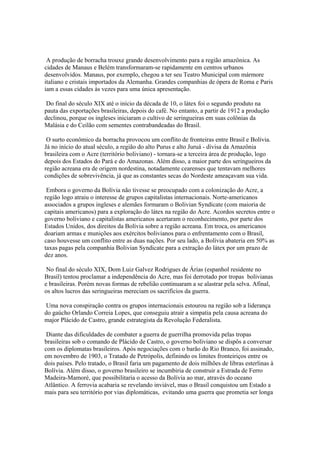 A produção de borracha trouxe grande desenvolvimento para a região amazônica. As
cidades de Manaus e Belém transformaram-se rapidamente em centros urbanos
desenvolvidos. Manaus, por exemplo, chegou a ter seu Teatro Municipal com mármore
italiano e cristais importados da Alemanha. Grandes companhias de ópera de Roma e Paris
iam a essas cidades às vezes para uma única apresentação.

 Do final do século XIX até o início da década de 10, o látex foi o segundo produto na
pauta das exportações brasileiras, depois do café. No entanto, a partir de 1912 a produção
declinou, porque os ingleses iniciaram o cultivo de seringueiras em suas colônias da
Malásia e do Ceilão com sementes contrabandeadas do Brasil.

 O surto econômico da borracha provocou um conflito de fronteiras entre Brasil e Bolívia.
Já no início do atual século, a região do alto Purus e alto Juruá - divisa da Amazônia
brasileira com o Acre (território boliviano) - tornara-se a terceira área de produção, logo
depois dos Estados do Pará e do Amazonas. Além disso, a maior parte dos seringueiros da
região acreana era de origem nordestina, notadamente cearenses que tentavam melhores
condições de sobrevivência, já que as constantes secas do Nordeste ameaçavam sua vida.

 Embora o governo da Bolívia não tivesse se preocupado com a colonização do Acre, a
região logo atraiu o interesse de grupos capitalistas internacionais. Norte-americanos
associados a grupos ingleses e alemães formaram o Bolivian Syndicate (com maioria de
capitais americanos) para a exploração do látex na região do Acre. Acordos secretos entre o
governo boliviano e capitalistas americanos acertaram o reconhecimento, por parte dos
Estados Unidos, dos direitos da Bolívia sobre a região acreana. Em troca, os americanos
doariam armas e munições aos exércitos bolivianos para o enfrentamento com o Brasil,
caso houvesse um conflito entre as duas nações. Por seu lado, a Bolívia abateria em 50% as
taxas pagas pela companhia Bolivian Syndicate para a extração do látex por um prazo de
dez anos.

 No final do século XIX, Dom Luiz Galvez Rodrigues de Árias (espanhol residente no
Brasil) tentou proclamar a independência do Acre, mas foi derrotado por tropas bolivianas
e brasileiras. Porém novas formas de rebelião continuaram a se alastrar pela selva. Afinal,
os altos lucros das seringueiras mereciam os sacrifícios da guerra.

 Uma nova conspiração contra os grupos internacionais estourou na região sob a liderança
do gaúcho Orlando Correia Lopes, que conseguiu atrair a simpatia pela causa acreana do
major Plácido de Castro, grande estrategista da Revolução Federalista.

 Diante das dificuldades de combater a guerra de guerrilha promovida pelas tropas
brasileiras sob o comando de Plácido de Castro, o governo boliviano se dispôs a conversar
com os diplomatas brasileiros. Após negociações com o barão do Rio Branco, foi assinado,
em novembro de 1903, o Tratado de Petrópolis, definindo os limites fronteiriços entre os
dois países. Pelo tratado, o Brasil faria um pagamento de dois milhões de libras esterlinas à
Bolívia. Além disso, o governo brasileiro se incumbiria de construir a Estrada de Ferro
Madeira-Mamoré, que possibilitaria o acesso da Bolívia ao mar, através do oceano
Atlântico. A ferrovia acabaria se revelando inviável, mas o Brasil conquistou um Estado a
mais para seu território por vias diplomáticas, evitando uma guerra que prometia ser longa
 