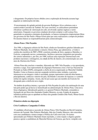 e desgastante. Os próprios lucros obtidos com a exploração da borracha acreana logo
pagaram as indenizações devidas.

 O encerramento do agitado período do governo Rodrigues Alves culminou com o
controvertido Convênio de Taubaté. Por esse convênio, os cafeicultores pretendiam
oficializar a política de valorização do café, envolvendo capitais ingleses e norte-
americanos. Enquanto os governos estaduais deveriam comprar o café a preço fixo,
garantindo os aumentos constantes da produção, os bancos estrangeiros emprestariam libras
aos governos de São Paulo e Minas Gerais para que estes realizassem a compra do produto.
Os mesmos bancos se responsabilizariam pela comercialização.

Afonso Pena e Nilo Peçanha

 Em 1906, a oligarquia cafeeira de São Paulo, aliada aos fazendeiros gaúchos liderados por
Pinheiro Machado, fez presidente o mineiro Afonso Pena, que administrou a União à
sombra dos membros do PRP e PRM: construiu estradas de ferro, equipou a Marinha e o
Exército, comprando navios e armamentos, facilitou o processo imigratório por pressões
dos setores industriais e, por fim, em 1908, realizou uma exposição internacional com
produtos nacionais e estrangeiros, na cidade do Rio de Janeiro, em comemoração aos cem
anos da Abertura dos Portos.

 Afonso Pena não concluiu o mandato, falecendo em 1909. Nilo Peçanha, o vice-presidente,
assumiu o cargo. Esse representante da oligarquia fluminense criou o Serviço Nacional de
Proteção ao Índio (SNPI), entregando a chefia da nova organização ao Marechal Cândido
Rondon. Como os brancos estavam ocupando territórios antes isolados, o governo
interessou-se em integrar o índio à sociedade, porque representava mão-de-obra barata e,
principalmente, conhecia o interior do país, facilitando o encontro de riquezas e o controle
militar de regiões inóspitas. Assim, não foi por acaso que um membro do Exército foi
designado para a chefia do novo órgão.

 No âmbito da política interna, o governo de Nilo Peçanha foi palco da continuação de uma
luta pelo poder que já havia se intensificado na administração de Afonso Pena. Uma nova
força oligárquica, liderada pelo gaúcho e ex-general Pinheiro Machado, comandara a
formação de um bloco dos chamados Estados Menores, ou seja, Estados de pequena
influência política que se opunham ao bloco dos grandes Estados (São Paulo, Minas Gerais
e Rio de Janeiro).

Primeiros abalos na oligarquia

Civis X militares: Campanha Civilista

 O candidato oficial para a sucessão de Afonso Pena e Nilo Peçanha era David Campista,
ministro da Fazenda. Mas Pinheiro Machado, líder dos Estados Menores, não concordou
com essa candidatura e tentou romper a Política do Café-com-Leite. Os nomes
apresentados por Pinheiro Machado foram rejeitados, e como reação o oligarca gaúcho
passou a apoiar a candidatura do Marechal Hermes da Fonseca, que havia rompido com
 