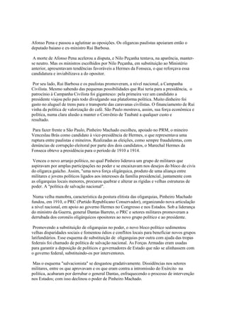 Afonso Pena e passou a aglutinar as oposições. Os oligarcas paulistas apoiaram então o
deputado baiano e ex-ministro Rui Barbosa.

 A morte de Afonso Pena acelerou a disputa, e Nilo Peçanha tentava, na aparência, manter-
se neutro. Mas os ministros escolhidos por Nilo Peçanha, em substituição ao Ministério
anterior, apresentavam tendências favoráveis a Hermes da Fonseca, o que reforçava essa
candidatura e inviabilizava a do opositor.

 Por seu lado, Rui Barbosa e os paulistas promoveram, a nível nacional, a Campanha
Civilista. Mesmo sabendo das pequenas possibilidades que Rui teria para a presidência, o
patrocínio à Campanha Civilista foi gigantesco: pela primeira vez um candidato a
presidente viajou pelo país todo divulgando sua plataforma política. Muito dinheiro foi
gasto no aluguel de trens para o transporte das caravanas civilistas. O financiamento de Rui
vinha da política de valorização do café. São Paulo mostrava, assim, sua força econômica e
política, numa clara alusão a manter o Convênio de Taubaté a qualquer custo e
resultado.

 Para fazer frente a São Paulo, Pinheiro Machado escolheu, apoiado no PRM, o mineiro
Venceslau Brás como candidato à vice-presidência de Hermes, o que representava uma
ruptura entre paulistas e mineiros. Realizadas as eleições, como sempre fraudulentas, com
denúncias de corrupção eleitoral por parte dos dois candidatos, o Marechal Hermes da
Fonseca obteve a presidência para o período de 1910 a 1914.

 Venceu o novo arranjo político, no qual Pinheiro liderava um grupo de militares que
aspiravam por amplas participações no poder e se encaixavam nos desejos do bloco de civis
do oligarca gaúcho. Assim, "uma nova força oligárquica, produto de uma aliança entre
militares e jovens políticos ligados aos interesses da família presidencial, juntamente com
as oligarquias locais menores, procurou quebrar e alterar as rígidas e velhas estruturas de
poder. A "política de salvação nacional".

 Numa velha manobra, característica da postura elitista das oligarquias, Pinheiro Machado
fundou, em 1910, o PRC (Partido Republicano Conservador), organizando nova articulação
a nível nacional, em apoio ao governo Hermes no Congresso e nos Estados. Sob a liderança
do ministro da Guerra, general Dantas Barreto, o PRC e setores militares promoveram a
derrubada dos coronéis oligárquicos opositores ao novo grupo político e ao presidente.

 Promovendo a substituição de oligarquias no poder, o novo bloco político sedimentou
velhas disparidades sociais e fomentou ódios e conflitos locais para beneficiar novos grupos
latifundiários. Esse esquema de substituição de oligarquias por outra com ajuda das tropas
federais foi chamado de política de salvação nacional. As Forças Armadas eram usadas
para garantir a deposição de políticos e governadores de Estado que não se alinhassem com
o governo federal, substituindo-os por interventores.

 Mas o esquema "salvacionista" se desgastou gradativamente. Dissidências nos setores
militares, entre os que aprovavam e os que eram contra a intromissão do Exército na
política, acabaram por derrubar o general Dantas, enfraquecendo o processo de intervenção
nos Estados; com isso declinou o poder de Pinheiro Machado.
 