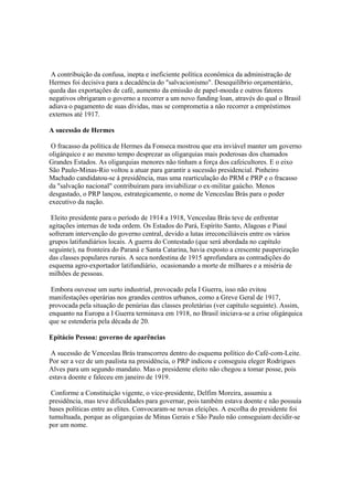 A contribuição da confusa, inepta e ineficiente política econômica da administração de
Hermes foi decisiva para a decadência do "salvacionismo". Desequilíbrio orçamentário,
queda das exportações de café, aumento da emissão de papel-moeda e outros fatores
negativos obrigaram o governo a recorrer a um novo funding loan, através do qual o Brasil
adiava o pagamento de suas dívidas, mas se comprometia a não recorrer a empréstimos
externos até 1917.

A sucessão de Hermes

 O fracasso da política de Hermes da Fonseca mostrou que era inviável manter um governo
oligárquico e ao mesmo tempo desprezar as oligarquias mais poderosas dos chamados
Grandes Estados. As oligarquias menores não tinham a força dos cafeicultores. E o eixo
São Paulo-Minas-Rio voltou a atuar para garantir a sucessão presidencial. Pinheiro
Machado candidatou-se à presidência, mas uma rearticulação do PRM e PRP e o fracasso
da "salvação nacional" contribuíram para inviabilizar o ex-militar gaúcho. Menos
desgastado, o PRP lançou, estrategicamente, o nome de Venceslau Brás para o poder
executivo da nação.

 Eleito presidente para o período de 1914 a 1918, Venceslau Brás teve de enfrentar
agitações internas de toda ordem. Os Estados do Pará, Espírito Santo, Alagoas e Piauí
sofreram intervenção do governo central, devido a lutas irreconciliáveis entre os vários
grupos latifundiários locais. A guerra do Contestado (que será abordada no capítulo
seguinte), na fronteira do Paraná e Santa Catarina, havia exposto a crescente pauperização
das classes populares rurais. A seca nordestina de 1915 aprofundara as contradições do
esquema agro-exportador latifundiário, ocasionando a morte de milhares e a miséria de
milhões de pessoas.

 Embora ouvesse um surto industrial, provocado pela I Guerra, isso não evitou
manifestações operárias nos grandes centros urbanos, como a Greve Geral de 1917,
provocada pela situação de penúrias das classes proletárias (ver capítulo seguinte). Assim,
enquanto na Europa a I Guerra terminava em 1918, no Brasil iniciava-se a crise oligárquica
que se estenderia pela década de 20.

Epitácio Pessoa: governo de aparências

 A sucessão de Venceslau Brás transcorreu dentro do esquema político do Café-com-Leite.
Por ser a vez de um paulista na presidência, o PRP indicou e conseguiu eleger Rodrigues
Alves para um segundo mandato. Mas o presidente eleito não chegou a tomar posse, pois
estava doente e faleceu em janeiro de 1919.

 Conforme a Constituição vigente, o vice-presidente, Delfim Moreira, assumiu a
presidência, mas teve dificuldades para governar, pois também estava doente e não possuía
bases políticas entre as elites. Convocaram-se novas eleições. A escolha do presidente foi
tumultuada, porque as oligarquias de Minas Gerais e São Paulo não conseguiam decidir-se
por um nome.
 