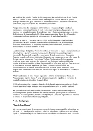 Os políticos dos grandes Estados acabaram optando por um latifundiário de um Estado
menor, a Paraíba. Assim, a escolha recaiu sobre Epitácio Pessoa, homem de grande
prestígio internacional, pois fora chefe da missão brasileira na Conferência de Versalhes,
onde foram julgados os crimes dos perdedores da I Guerra.

 Graças à máquina das oligarquias, Epitácio Pessoa venceu as eleições sem fazer
campanhas e sem sair da Europa, de onde voltou para tomar posse. Seu governo foi
marcado por uma administração de aparências, mais voltado para comemorações, como a
do Centenário da Independência. Devido a sua postura omissa diante das dificuldades
econômicas, ganhou a oposição de todos os setores da sociedade brasileira.

 Durante os anos da I Guerra até 1919, o Brasil havia conseguido exportar mais do
que importava. Com a retomada econômica da Europa e dos EUA, as importações
brasileiras aumentaram e as atividades fabris nacionais diminuíram, reduzindo-se
drasticamente as reservas de libras no país.

 A administração de Epitácio Pessoa foi confusa. O presidente se negou a aumentar as taxas
alfandegárias, o que provocou reações de grupos de comerciantes de importação e
exportação. Tentou ainda suspender a valorização do café com recursos financeiros
federais, gerando violentos protestos das oligarquias que o elegeram - o que o fez recuar da
decisão e voltar a cumprir o Convênio de Taubaté. Também desvalorizou a moeda
brasileira, provocando protestos dos industriais por diminuir o poder aquisitivo da
população. Como conseqüência dessa última medida, a inflação se acelerou. Desencadeou-
se uma onda de protestos populares, que foram violentamente reprimidos. O
descontentamento se alastrou para amplos setores militares, pois o presidente vetou
propostas de aumento de soldo para eles e nomeou civis para os ministérios da Guerra e da
Marinha.

O aprofundamento da crise obrigou o governo a intervir militarmente na Bahia, no
Amazonas e no Espírito Santo. A nível internacional, mudou o padrão de conversão da
moeda brasileira, substituindo a libra pelo dólar.

 Evidenciou-se também a mudança da esfera de influência a que se subordinava o Brasil,
pois os norte-americanos passaram a ter presença mais decisiva na política nacional.

 Os recursos financeiros aplicados em obras contra a seca do nordeste tiveram pouca
eficácia e geraram grandes protestos dos setores cafeeiros, que exigiram exclusividade
federal no auxilio ao produto principal das exportações. Com isso, o governo não concluiu
as obras e os investimentos foram desperdiçados.

A crise da oligarquia

"Reação Republicana '

 Os erros acumulados e o descontentamento geral tiveram uma conseqüência imediata: no
início de 1921, as oligarquias paulistas e mineiras aniquilaram rapidamente a sucessão de
Epitácio. As lideranças políticas do Café-com-Leite escolheram o mineiro Artur Bernardes
 