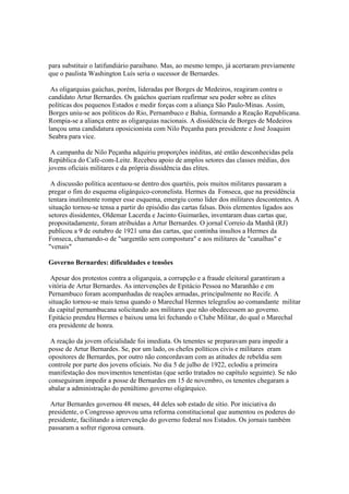 para substituir o latifundiário paraibano. Mas, ao mesmo tempo, já acertaram previamente
que o paulista Washington Luís seria o sucessor de Bernardes.

 As oligarquias gaúchas, porém, lideradas por Borges de Medeiros, reagiram contra o
candidato Artur Bernardes. Os gaúchos queriam reafirmar seu poder sobre as elites
políticas dos pequenos Estados e medir forças com a aliança São Paulo-Minas. Assim,
Borges uniu-se aos políticos do Rio, Pernambuco e Bahia, formando a Reação Republicana.
Rompia-se a aliança entre as oligarquias nacionais. A dissidência de Borges de Medeiros
lançou uma candidatura oposicionista com Nilo Peçanha para presidente e José Joaquim
Seabra para vice.

 A campanha de Nilo Peçanha adquiriu proporções inéditas, até então desconhecidas pela
República do Café-com-Leite. Recebeu apoio de amplos setores das classes médias, dos
jovens oficiais militares e da própria dissidência das elites.

 A discussão política acentuou-se dentro dos quartéis, pois muitos militares passaram a
pregar o fim do esquema oligárquico-coronelista. Hermes da Fonseca, que na presidência
tentara inutilmente romper esse esquema, emergiu como líder dos militares descontentes. A
situação tornou-se tensa a partir do episódio das cartas falsas. Dois elementos ligados aos
setores dissidentes, Oldemar Lacerda e Jacinto Guimarães, inventaram duas cartas que,
propositadamente, foram atribuídas a Artur Bernardes. O jornal Correio da Manhã (RJ)
publicou a 9 de outubro de 1921 uma das cartas, que continha insultos a Hermes da
Fonseca, chamando-o de "sargentão sem compostura" e aos militares de "canalhas" e
"venais"

Governo Bernardes: dificuldades e tensões

 Apesar dos protestos contra a oligarquia, a corrupção e a fraude eleitoral garantiram a
vitória de Artur Bernardes. As intervenções de Epitácio Pessoa no Maranhão e em
Pernambuco foram acompanhadas de reações armadas, principalmente no Recife. A
situação tornou-se mais tensa quando o Marechal Hermes telegrafou ao comandante militar
da capital pernambucana solicitando aos militares que não obedecessem ao governo.
Epitácio prendeu Hermes e baixou uma lei fechando o Clube Militar, do qual o Marechal
era presidente de honra.

 A reação da jovem oficialidade foi imediata. Os tenentes se preparavam para impedir a
posse de Artur Bernardes. Se, por um lado, os chefes políticos civis e militares eram
opositores de Bernardes, por outro não concordavam com as atitudes de rebeldia sem
controle por parte dos jovens oficiais. No dia 5 de julho de 1922, eclodiu a primeira
manifestação dos movimentos tenentistas (que serão tratados no capítulo seguinte). Se não
conseguiram impedir a posse de Bernardes em 15 de novembro, os tenentes chegaram a
abalar a administração do penúltimo governo oligárquico.

 Artur Bernardes governou 48 meses, 44 deles sob estado de sítio. Por iniciativa do
presidente, o Congresso aprovou uma reforma constitucional que aumentou os poderes do
presidente, facilitando a intervenção do governo federal nos Estados. Os jornais também
passaram a sofrer rigorosa censura.
 