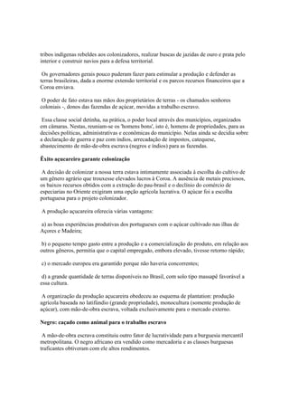 tribos indígenas rebeldes aos colonizadores, realizar buscas de jazidas de ouro e prata pelo
interior e construir navios para a defesa territorial.

 Os governadores gerais pouco puderam fazer para estimular a produção e defender as
terras brasileiras, dada a enorme extensão territorial e os parcos recursos financeiros que a
Coroa enviava.

 O poder de fato estava nas mãos dos proprietários de terras - os chamados senhores
coloniais -, donos das fazendas de açúcar, movidas a trabalho escravo.

 Essa classe social detinha, na prática, o poder local através dos municípios, organizados
em câmaras. Nestas, reuniam-se os 'homens bons', isto é, homens de propriedades, para as
decisões políticas, administrativas e econômicas do município. Nelas ainda se decidia sobre
a declaração de guerra e paz com índios, arrecadação de impostos, catequese,
abastecimento de mão-de-obra escrava (negros e índios) para as fazendas.

Êxito açucareiro garante colonização

 A decisão de colonizar a nossa terra estava intimamente associada à escolha do cultivo de
um gênero agrário que trouxesse elevados lucros à Coroa. A ausência de metais preciosos,
os baixos recursos obtidos com a extração do pau-brasil e o declínio do comércio de
especiarias no Oriente exigiram uma opção agrícola lucrativa. O açúcar foi a escolha
portuguesa para o projeto colonizador.

A produção açucareira oferecia várias vantagens:

a) as boas experiências produtivas dos portugueses com o açúcar cultivado nas ilhas de
Açores e Madeira;

 b) o pequeno tempo gasto entre a produção e a comercialização do produto, em relação aos
outros gêneros, permitia que o capital empregado, embora elevado, tivesse retorno rápido;

c) o mercado europeu era garantido porque não haveria concorrentes;

 d) a grande quantidade de terras disponíveis no Brasil, com solo tipo massapê favorável a
essa cultura.

 A organização da produção açucareira obedeceu ao esquema de plantation: produção
agrícola baseada no latifúndio (grande propriedade), monocultura (somente produção de
açúcar), com mão-de-obra escrava, voltada exclusivamente para o mercado externo.

Negro: caçado como animal para o trabalho escravo

 A mão-de-obra escrava constituiu outro fator de lucratividade para a burguesia mercantil
metropolitana. O negro africano era vendido como mercadoria e as classes burguesas
traficantes obtiveram com ele altos rendimentos.
 
